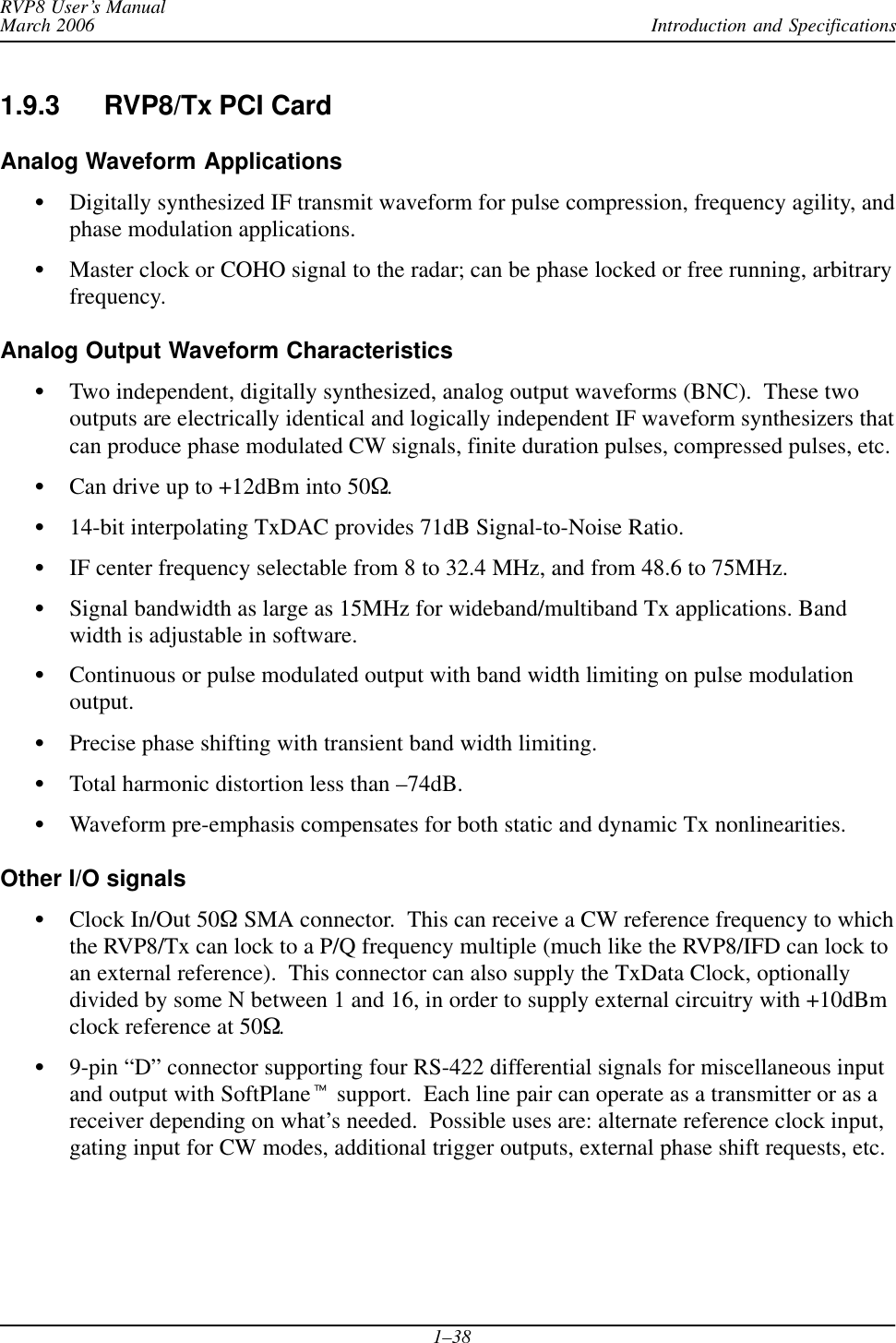 Introduction and SpecificationsRVP8 User’s ManualMarch 20061–381.9.3 RVP8/Tx PCI CardAnalog Waveform ApplicationsSDigitally synthesized IF transmit waveform for pulse compression, frequency agility, andphase modulation applications.SMaster clock or COHO signal to the radar; can be phase locked or free running, arbitraryfrequency.Analog Output Waveform CharacteristicsSTwo independent, digitally synthesized, analog output waveforms (BNC).  These twooutputs are electrically identical and logically independent IF waveform synthesizers thatcan produce phase modulated CW signals, finite duration pulses, compressed pulses, etc.SCan drive up to +12dBm into 50W.S14-bit interpolating TxDAC provides 71dB Signal-to-Noise Ratio.SIF center frequency selectable from 8 to 32.4 MHz, and from 48.6 to 75MHz.SSignal bandwidth as large as 15MHz for wideband/multiband Tx applications. Bandwidth is adjustable in software.SContinuous or pulse modulated output with band width limiting on pulse modulationoutput.SPrecise phase shifting with transient band width limiting.STotal harmonic distortion less than –74dB.SWaveform pre-emphasis compensates for both static and dynamic Tx nonlinearities.Other I/O signalsSClock In/Out 50W SMA connector.  This can receive a CW reference frequency to whichthe RVP8/Tx can lock to a P/Q frequency multiple (much like the RVP8/IFD can lock toan external reference).  This connector can also supply the TxData Clock, optionallydivided by some N between 1 and 16, in order to supply external circuitry with +10dBmclock reference at 50W.S9-pin “D” connector supporting four RS-422 differential signals for miscellaneous inputand output with SoftPlanet support.  Each line pair can operate as a transmitter or as areceiver depending on what’s needed.  Possible uses are: alternate reference clock input,gating input for CW modes, additional trigger outputs, external phase shift requests, etc.