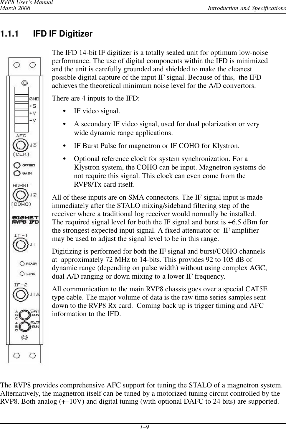 Introduction and SpecificationsRVP8 User’s ManualMarch 20061–91.1.1 IFD IF DigitizerThe IFD 14-bit IF digitizer is a totally sealed unit for optimum low-noiseperformance. The use of digital components within the IFD is minimizedand the unit is carefully grounded and shielded to make the cleanestpossible digital capture of the input IF signal. Because of this,  the IFDachieves the theoretical minimum noise level for the A/D convertors.There are 4 inputs to the IFD:SIF video signal.SA secondary IF video signal, used for dual polarization or verywide dynamic range applications.SIF Burst Pulse for magnetron or IF COHO for Klystron.SOptional reference clock for system synchronization. For aKlystron system, the COHO can be input. Magnetron systems donot require this signal. This clock can even come from theRVP8/Tx card itself.All of these inputs are on SMA connectors. The IF signal input is madeimmediately after the STALO mixing/sideband filtering step of thereceiver where a traditional log receiver would normally be installed.The required signal level for both the IF signal and burst is +6.5 dBm forthe strongest expected input signal. A fixed attenuator or  IF amplifiermay be used to adjust the signal level to be in this range.Digitizing is performed for both the IF signal and burst/COHO channelsat  approximately 72 MHz to 14-bits. This provides 92 to 105 dB ofdynamic range (depending on pulse width) without using complex AGC,dual A/D ranging or down mixing to a lower IF frequency.All communication to the main RVP8 chassis goes over a special CAT5Etype cable. The major volume of data is the raw time series samples sentdown to the RVP8 Rx card.  Coming back up is trigger timing and AFCinformation to the IFD.The RVP8 provides comprehensive AFC support for tuning the STALO of a magnetron system.Alternatively, the magnetron itself can be tuned by a motorized tuning circuit controlled by theRVP8. Both analog (+–10V) and digital tuning (with optional DAFC to 24 bits) are supported.