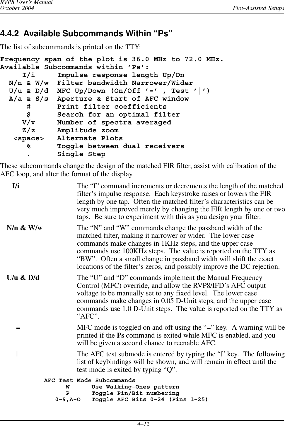 Plot–Assisted SetupsRVP8 User’s ManualOctober 20044–124.4.2  Available Subcommands Within “Ps”The list of subcommands is printed on the TTY:Frequency span of the plot is 36.0 MHz to 72.0 MHz.Available Subcommands within ’Ps’:     I/i     Impulse response length Up/Dn  N/n &amp; W/w  Filter bandwidth Narrower/Wider  U/u &amp; D/d  MFC Up/Down (On/Off ’=’ , Test ’|’)  A/a &amp; S/s  Aperture &amp; Start of AFC window      #      Print filter coefficients      $      Search for an optimal filter     V/v     Number of spectra averaged     Z/z     Amplitude zoom   &lt;space&gt;   Alternate Plots      %      Toggle between dual receivers      .      Single StepThese subcommands change the design of the matched FIR filter, assist with calibration of theAFC loop, and alter the format of the display.   I/i The “I” command increments or decrements the length of the matchedfilter’s impulse response.  Each keystroke raises or lowers the FIRlength by one tap.  Often the matched filter’s characteristics can bevery much improved merely by changing the FIR length by one or twotaps.  Be sure to experiment with this as you design your filter.N/n &amp; W/w The “N” and “W” commands change the passband width of thematched filter, making it narrower or wider.  The lower casecommands make changes in 1KHz steps, and the upper casecommands use 100KHz steps.  The value is reported on the TTY as“BW”.  Often a small change in passband width will shift the exactlocations of the filter’s zeros, and possibly improve the DC rejection.U/u &amp; D/d The “U” and “D” commands implement the Manual FrequencyControl (MFC) override, and allow the RVP8/IFD’s AFC outputvoltage to be manually set to any fixed level.  The lower casecommands make changes in 0.05 D-Unit steps, and the upper casecommands use 1.0 D-Unit steps.  The value is reported on the TTY as“AFC”.=MFC mode is toggled on and off using the “=” key.  A warning will beprinted if the Ps command is exited while MFC is enabled, and youwill be given a second chance to reenable AFC.|The AFC test submode is entered by typing the “|” key.  The followinglist of keybindings will be shown, and will remain in effect until thetest mode is exited by typing “Q”.AFC Test Mode Subcommands      W      Use Walking–Ones pattern      P      Toggle Pin/Bit numbering   0–9,A–O   Toggle AFC Bits 0–24 (Pins 1–25)