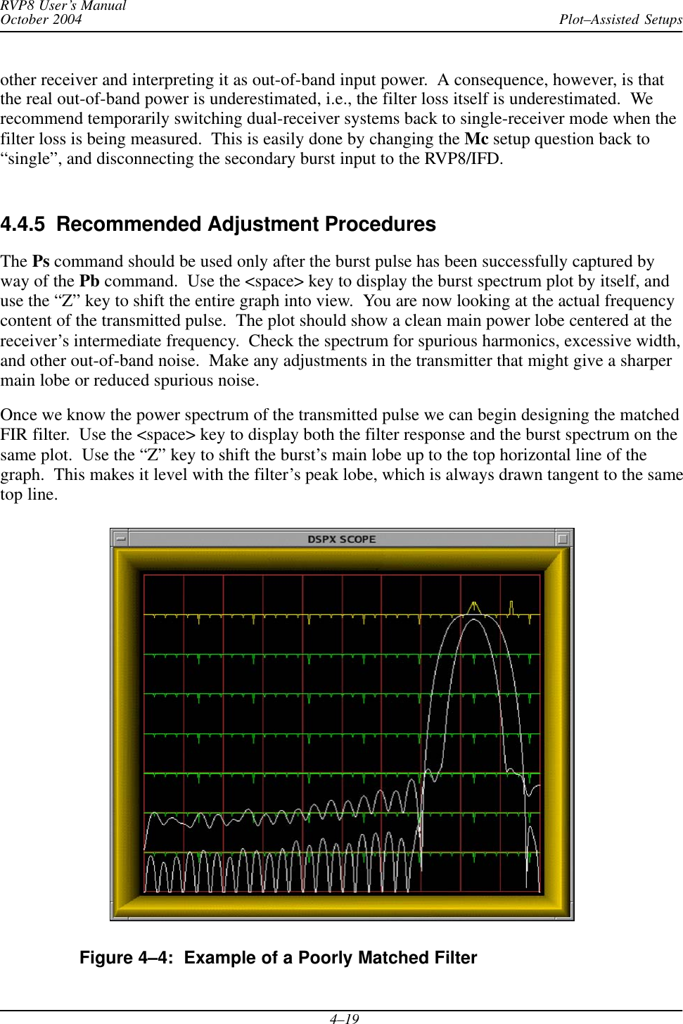 Plot–Assisted SetupsRVP8 User’s ManualOctober 20044–19other receiver and interpreting it as out-of-band input power.  A consequence, however, is thatthe real out-of-band power is underestimated, i.e., the filter loss itself is underestimated.  Werecommend temporarily switching dual-receiver systems back to single-receiver mode when thefilter loss is being measured.  This is easily done by changing the Mc setup question back to“single”, and disconnecting the secondary burst input to the RVP8/IFD.4.4.5  Recommended Adjustment ProceduresThe Ps command should be used only after the burst pulse has been successfully captured byway of the Pb command.  Use the &lt;space&gt; key to display the burst spectrum plot by itself, anduse the “Z” key to shift the entire graph into view.  You are now looking at the actual frequencycontent of the transmitted pulse.  The plot should show a clean main power lobe centered at thereceiver’s intermediate frequency.  Check the spectrum for spurious harmonics, excessive width,and other out-of-band noise.  Make any adjustments in the transmitter that might give a sharpermain lobe or reduced spurious noise.Once we know the power spectrum of the transmitted pulse we can begin designing the matchedFIR filter.  Use the &lt;space&gt; key to display both the filter response and the burst spectrum on thesame plot.  Use the “Z” key to shift the burst’s main lobe up to the top horizontal line of thegraph.  This makes it level with the filter’s peak lobe, which is always drawn tangent to the sametop line.Figure 4–4:  Example of a Poorly Matched Filter