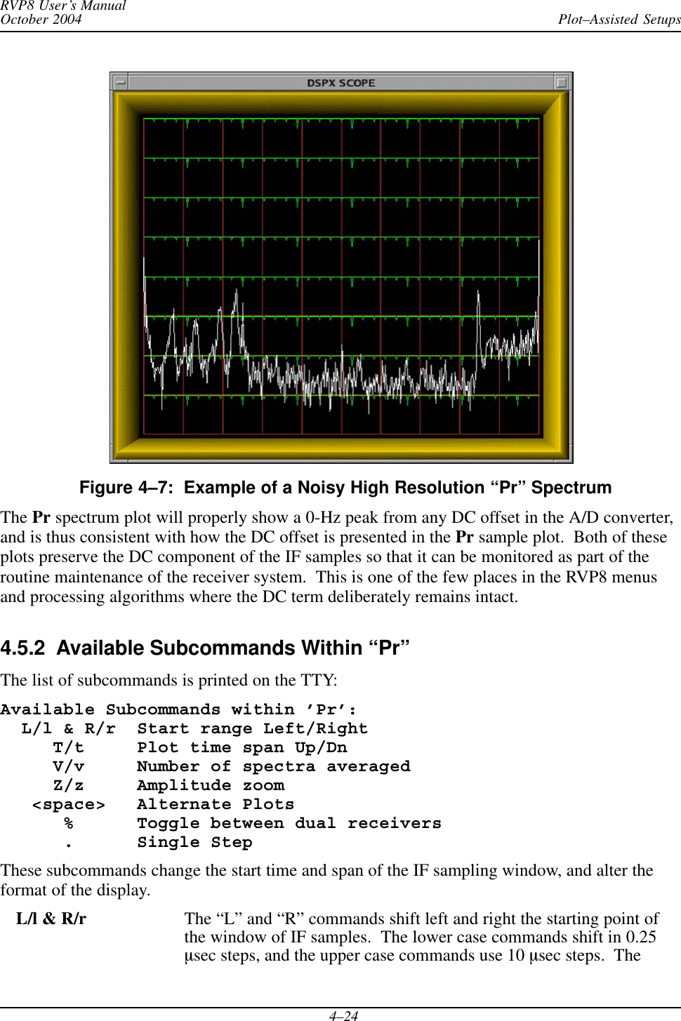 Plot–Assisted SetupsRVP8 User’s ManualOctober 20044–24Figure 4–7:  Example of a Noisy High Resolution “Pr” SpectrumThe Pr spectrum plot will properly show a 0-Hz peak from any DC offset in the A/D converter,and is thus consistent with how the DC offset is presented in the Pr sample plot.  Both of theseplots preserve the DC component of the IF samples so that it can be monitored as part of theroutine maintenance of the receiver system.  This is one of the few places in the RVP8 menusand processing algorithms where the DC term deliberately remains intact.4.5.2  Available Subcommands Within “Pr”The list of subcommands is printed on the TTY:Available Subcommands within ’Pr’:  L/l &amp; R/r  Start range Left/Right     T/t     Plot time span Up/Dn     V/v     Number of spectra averaged     Z/z     Amplitude zoom   &lt;space&gt;   Alternate Plots      %      Toggle between dual receivers      .      Single StepThese subcommands change the start time and span of the IF sampling window, and alter theformat of the display.L/l &amp; R/r The “L” and “R” commands shift left and right the starting point ofthe window of IF samples.  The lower case commands shift in 0.25msec steps, and the upper case commands use 10 msec steps.  The