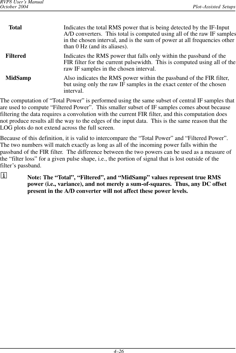 Plot–Assisted SetupsRVP8 User’s ManualOctober 20044–26Total Indicates the total RMS power that is being detected by the IF-InputA/D converters.  This total is computed using all of the raw IF samplesin the chosen interval, and is the sum of power at all frequencies otherthan 0 Hz (and its aliases).Filtered Indicates the RMS power that falls only within the passband of theFIR filter for the current pulsewidth.  This is computed using all of theraw IF samples in the chosen interval.MidSamp Also indicates the RMS power within the passband of the FIR filter,but using only the raw IF samples in the exact center of the choseninterval.The computation of “Total Power” is performed using the same subset of central IF samples thatare used to compute “Filtered Power”.  This smaller subset of IF samples comes about becausefiltering the data requires a convolution with the current FIR filter, and this computation doesnot produce results all the way to the edges of the input data.  This is the same reason that theLOG plots do not extend across the full screen.Because of this definition, it is valid to intercompare the “Total Power” and “Filtered Power”.The two numbers will match exactly as long as all of the incoming power falls within thepassband of the FIR filter.  The difference between the two powers can be used as a measure ofthe “filter loss” for a given pulse shape, i.e., the portion of signal that is lost outside of thefilter’s passband.Note: The “Total”, “Filtered”, and “MidSamp” values represent true RMSpower (i.e., variance), and not merely a sum-of-squares.  Thus, any DC offsetpresent in the A/D converter will not affect these power levels.