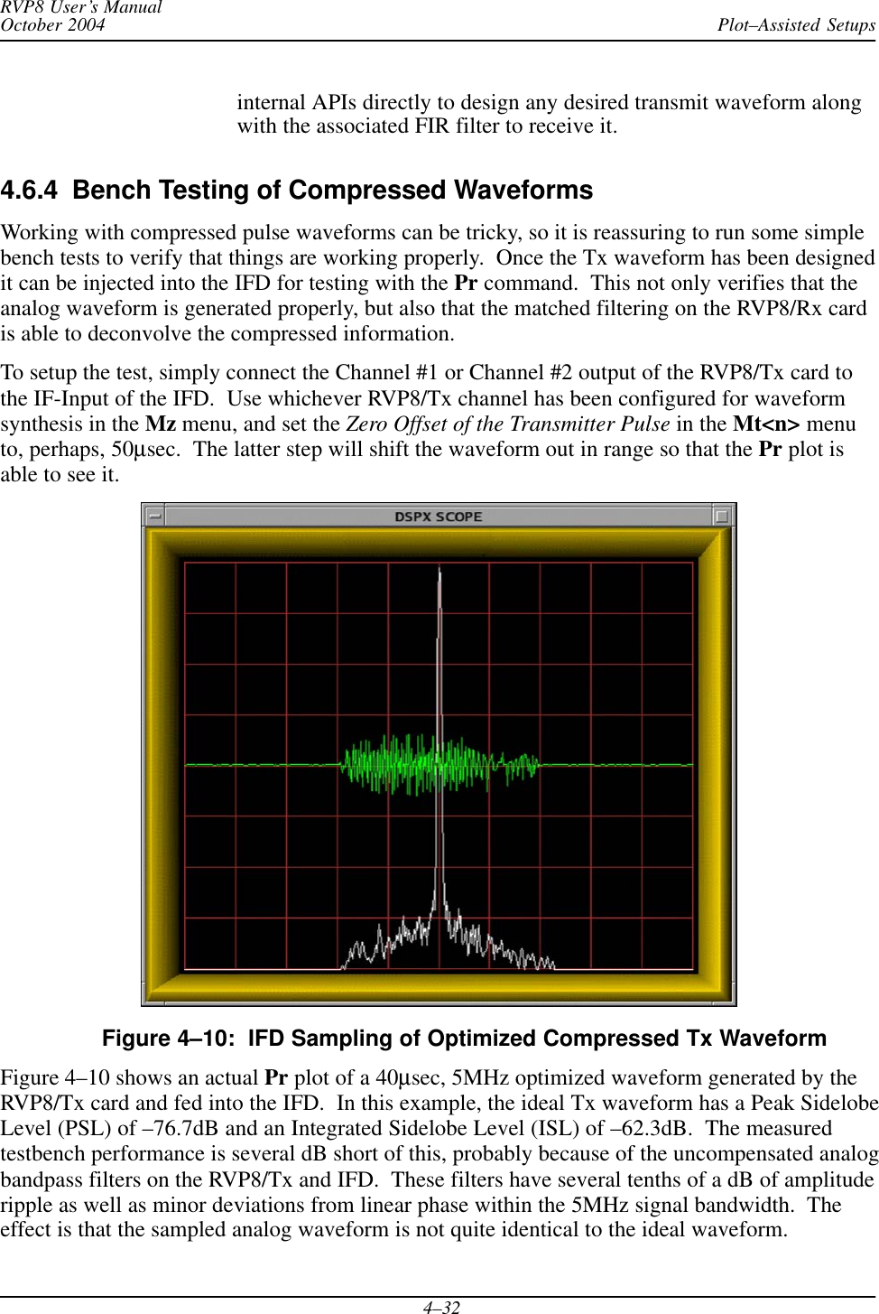 Plot–Assisted SetupsRVP8 User’s ManualOctober 20044–32internal APIs directly to design any desired transmit waveform alongwith the associated FIR filter to receive it.4.6.4  Bench Testing of Compressed WaveformsWorking with compressed pulse waveforms can be tricky, so it is reassuring to run some simplebench tests to verify that things are working properly.  Once the Tx waveform has been designedit can be injected into the IFD for testing with the Pr command.  This not only verifies that theanalog waveform is generated properly, but also that the matched filtering on the RVP8/Rx cardis able to deconvolve the compressed information.To setup the test, simply connect the Channel #1 or Channel #2 output of the RVP8/Tx card tothe IF-Input of the IFD.  Use whichever RVP8/Tx channel has been configured for waveformsynthesis in the Mz menu, and set the Zero Offset of the Transmitter Pulse in the Mt&lt;n&gt; menuto, perhaps, 50μsec.  The latter step will shift the waveform out in range so that the Pr plot isable to see it.Figure 4–10:  IFD Sampling of Optimized Compressed Tx WaveformFigure 4–10 shows an actual Pr plot of a 40μsec, 5MHz optimized waveform generated by theRVP8/Tx card and fed into the IFD.  In this example, the ideal Tx waveform has a Peak SidelobeLevel (PSL) of –76.7dB and an Integrated Sidelobe Level (ISL) of –62.3dB.  The measuredtestbench performance is several dB short of this, probably because of the uncompensated analogbandpass filters on the RVP8/Tx and IFD.  These filters have several tenths of a dB of amplituderipple as well as minor deviations from linear phase within the 5MHz signal bandwidth.  Theeffect is that the sampled analog waveform is not quite identical to the ideal waveform.