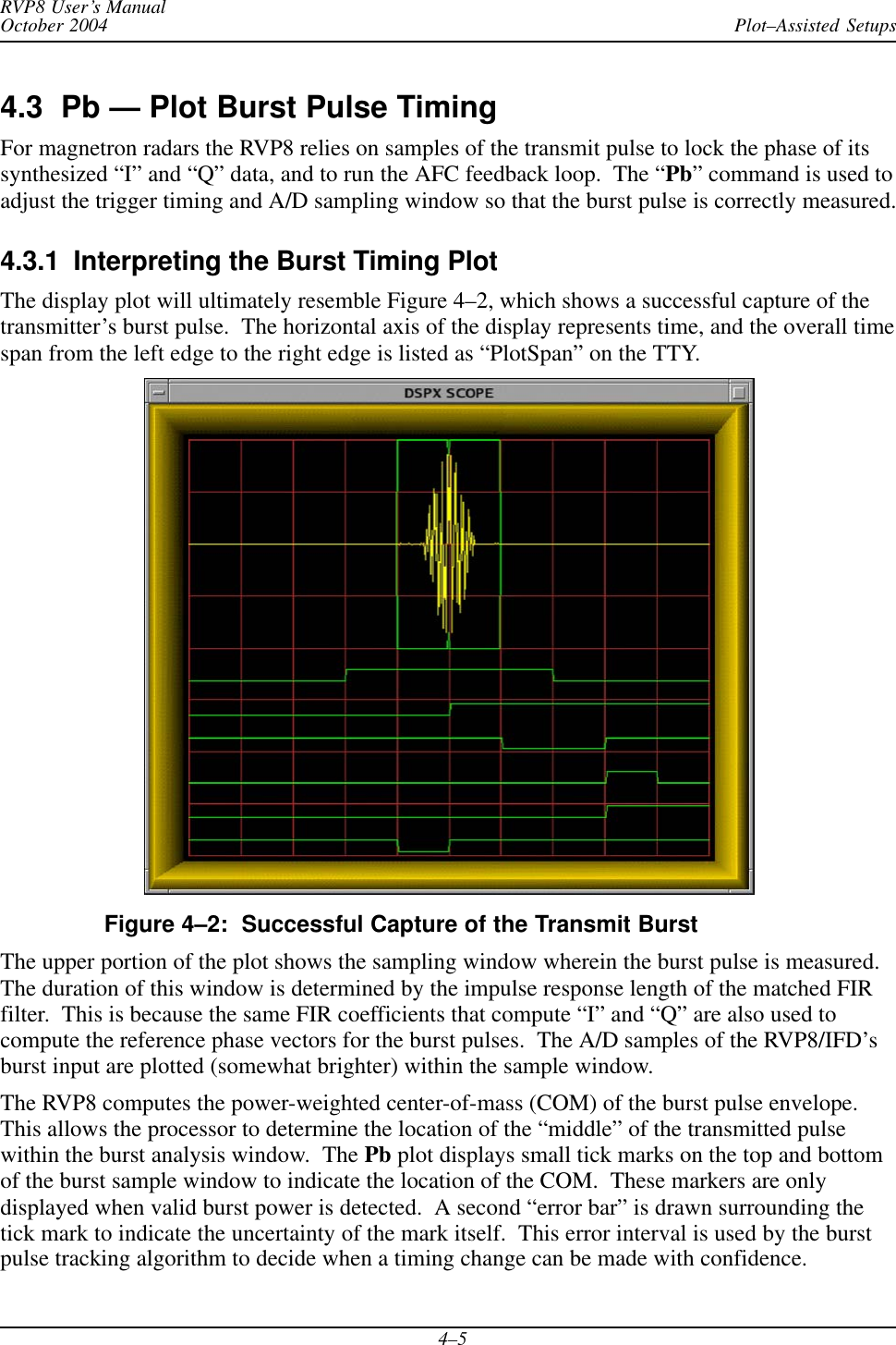Plot–Assisted SetupsRVP8 User’s ManualOctober 20044–54.3  Pb — Plot Burst Pulse TimingFor magnetron radars the RVP8 relies on samples of the transmit pulse to lock the phase of itssynthesized “I” and “Q” data, and to run the AFC feedback loop.  The “Pb” command is used toadjust the trigger timing and A/D sampling window so that the burst pulse is correctly measured.4.3.1  Interpreting the Burst Timing PlotThe display plot will ultimately resemble Figure 4–2, which shows a successful capture of thetransmitter’s burst pulse.  The horizontal axis of the display represents time, and the overall timespan from the left edge to the right edge is listed as “PlotSpan” on the TTY.Figure 4–2:  Successful Capture of the Transmit BurstThe upper portion of the plot shows the sampling window wherein the burst pulse is measured.The duration of this window is determined by the impulse response length of the matched FIRfilter.  This is because the same FIR coefficients that compute “I” and “Q” are also used tocompute the reference phase vectors for the burst pulses.  The A/D samples of the RVP8/IFD’sburst input are plotted (somewhat brighter) within the sample window.The RVP8 computes the power-weighted center-of-mass (COM) of the burst pulse envelope.This allows the processor to determine the location of the “middle” of the transmitted pulsewithin the burst analysis window.  The Pb plot displays small tick marks on the top and bottomof the burst sample window to indicate the location of the COM.  These markers are onlydisplayed when valid burst power is detected.  A second “error bar” is drawn surrounding thetick mark to indicate the uncertainty of the mark itself.  This error interval is used by the burstpulse tracking algorithm to decide when a timing change can be made with confidence.