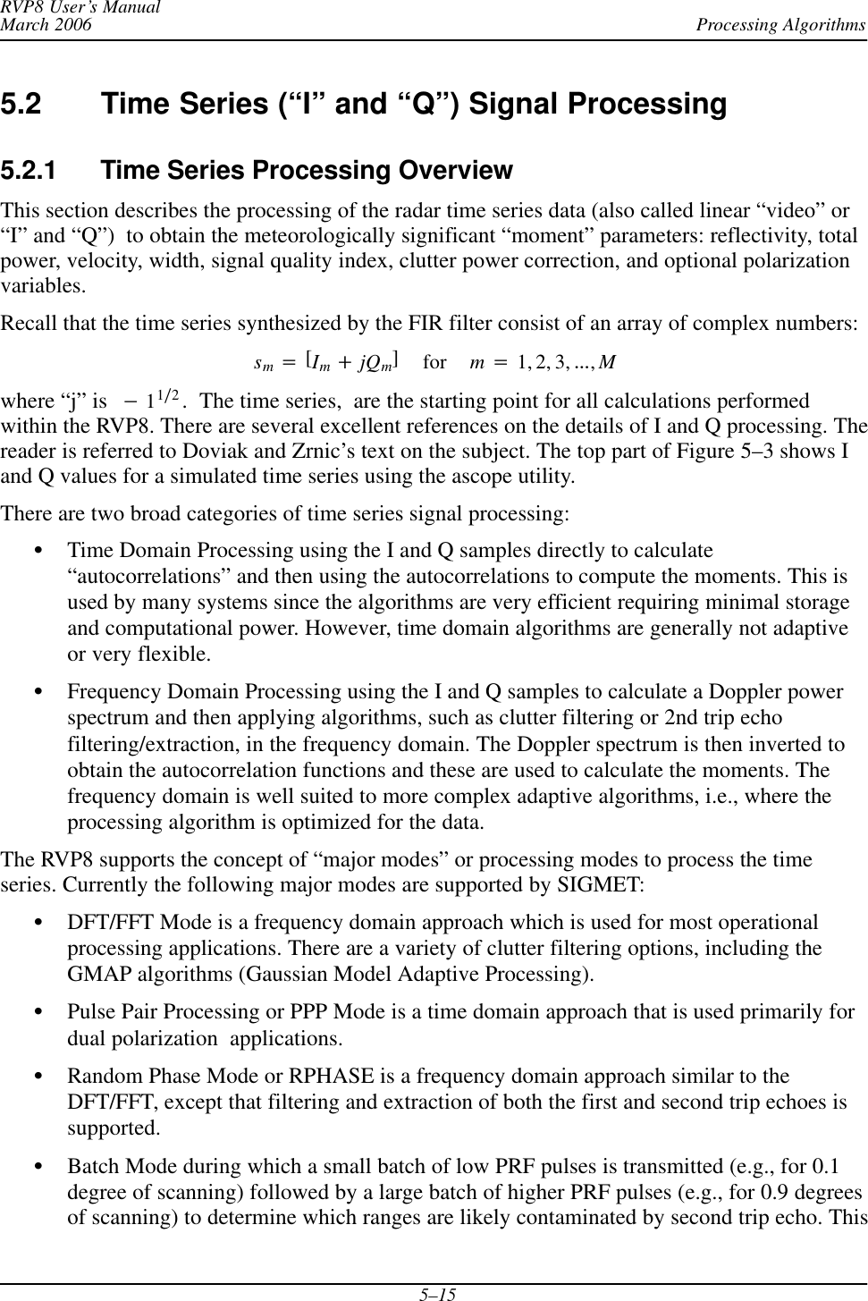 Processing AlgorithmsRVP8 User’s ManualMarch 20065–155.2 Time Series (“I” and “Q”) Signal Processing5.2.1 Time Series Processing OverviewThis section describes the processing of the radar time series data (also called linear “video” or“I” and “Q”)  to obtain the meteorologically significant “moment” parameters: reflectivity, totalpower, velocity, width, signal quality index, clutter power correction, and optional polarizationvariables.Recall that the time series synthesized by the FIR filter consist of an array of complex numbers:sm+[Im)jQm]for m+1, 2, 3, AAA,Mwhere “j” is *11ń2.  The time series,  are the starting point for all calculations performedwithin the RVP8. There are several excellent references on the details of I and Q processing. Thereader is referred to Doviak and Zrnic’s text on the subject. The top part of Figure 5–3 shows Iand Q values for a simulated time series using the ascope utility.There are two broad categories of time series signal processing:STime Domain Processing using the I and Q samples directly to calculate“autocorrelations” and then using the autocorrelations to compute the moments. This isused by many systems since the algorithms are very efficient requiring minimal storageand computational power. However, time domain algorithms are generally not adaptiveor very flexible.SFrequency Domain Processing using the I and Q samples to calculate a Doppler powerspectrum and then applying algorithms, such as clutter filtering or 2nd trip echofiltering/extraction, in the frequency domain. The Doppler spectrum is then inverted toobtain the autocorrelation functions and these are used to calculate the moments. Thefrequency domain is well suited to more complex adaptive algorithms, i.e., where theprocessing algorithm is optimized for the data.The RVP8 supports the concept of “major modes” or processing modes to process the timeseries. Currently the following major modes are supported by SIGMET:SDFT/FFT Mode is a frequency domain approach which is used for most operationalprocessing applications. There are a variety of clutter filtering options, including theGMAP algorithms (Gaussian Model Adaptive Processing).SPulse Pair Processing or PPP Mode is a time domain approach that is used primarily fordual polarization  applications.SRandom Phase Mode or RPHASE is a frequency domain approach similar to theDFT/FFT, except that filtering and extraction of both the first and second trip echoes issupported.SBatch Mode during which a small batch of low PRF pulses is transmitted (e.g., for 0.1degree of scanning) followed by a large batch of higher PRF pulses (e.g., for 0.9 degreesof scanning) to determine which ranges are likely contaminated by second trip echo. This