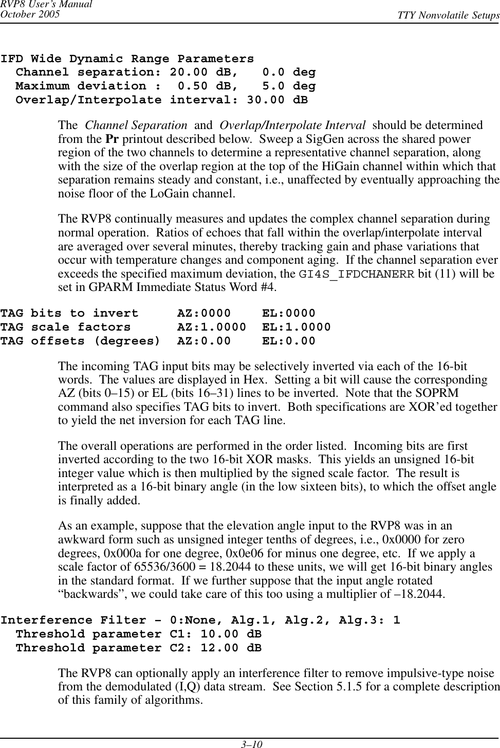 RVP8 User’s ManualOctober 2005 TTY Nonvolatile Setups3–10IFD Wide Dynamic Range Parameters  Channel separation: 20.00 dB,   0.0 deg  Maximum deviation :  0.50 dB,   5.0 deg  Overlap/Interpolate interval: 30.00 dBThe  Channel Separation  and  Overlap/Interpolate Interval  should be determinedfrom the Pr printout described below.  Sweep a SigGen across the shared powerregion of the two channels to determine a representative channel separation, alongwith the size of the overlap region at the top of the HiGain channel within which thatseparation remains steady and constant, i.e., unaffected by eventually approaching thenoise floor of the LoGain channel.The RVP8 continually measures and updates the complex channel separation duringnormal operation.  Ratios of echoes that fall within the overlap/interpolate intervalare averaged over several minutes, thereby tracking gain and phase variations thatoccur with temperature changes and component aging.  If the channel separation everexceeds the specified maximum deviation, the GI4S_IFDCHANERR bit (11) will beset in GPARM Immediate Status Word #4.TAG bits to invert     AZ:0000    EL:0000TAG scale factors      AZ:1.0000  EL:1.0000TAG offsets (degrees)  AZ:0.00    EL:0.00The incoming TAG input bits may be selectively inverted via each of the 16-bitwords.  The values are displayed in Hex.  Setting a bit will cause the correspondingAZ (bits 0–15) or EL (bits 16–31) lines to be inverted.  Note that the SOPRMcommand also specifies TAG bits to invert.  Both specifications are XOR’ed togetherto yield the net inversion for each TAG line.The overall operations are performed in the order listed.  Incoming bits are firstinverted according to the two 16-bit XOR masks.  This yields an unsigned 16-bitinteger value which is then multiplied by the signed scale factor.  The result isinterpreted as a 16-bit binary angle (in the low sixteen bits), to which the offset angleis finally added.As an example, suppose that the elevation angle input to the RVP8 was in anawkward form such as unsigned integer tenths of degrees, i.e., 0x0000 for zerodegrees, 0x000a for one degree, 0x0e06 for minus one degree, etc.  If we apply ascale factor of 65536/3600 = 18.2044 to these units, we will get 16-bit binary anglesin the standard format.  If we further suppose that the input angle rotated“backwards”, we could take care of this too using a multiplier of –18.2044.Interference Filter – 0:None, Alg.1, Alg.2, Alg.3: 1  Threshold parameter C1: 10.00 dB  Threshold parameter C2: 12.00 dBThe RVP8 can optionally apply an interference filter to remove impulsive-type noisefrom the demodulated (I,Q) data stream.  See Section 5.1.5 for a complete descriptionof this family of algorithms.