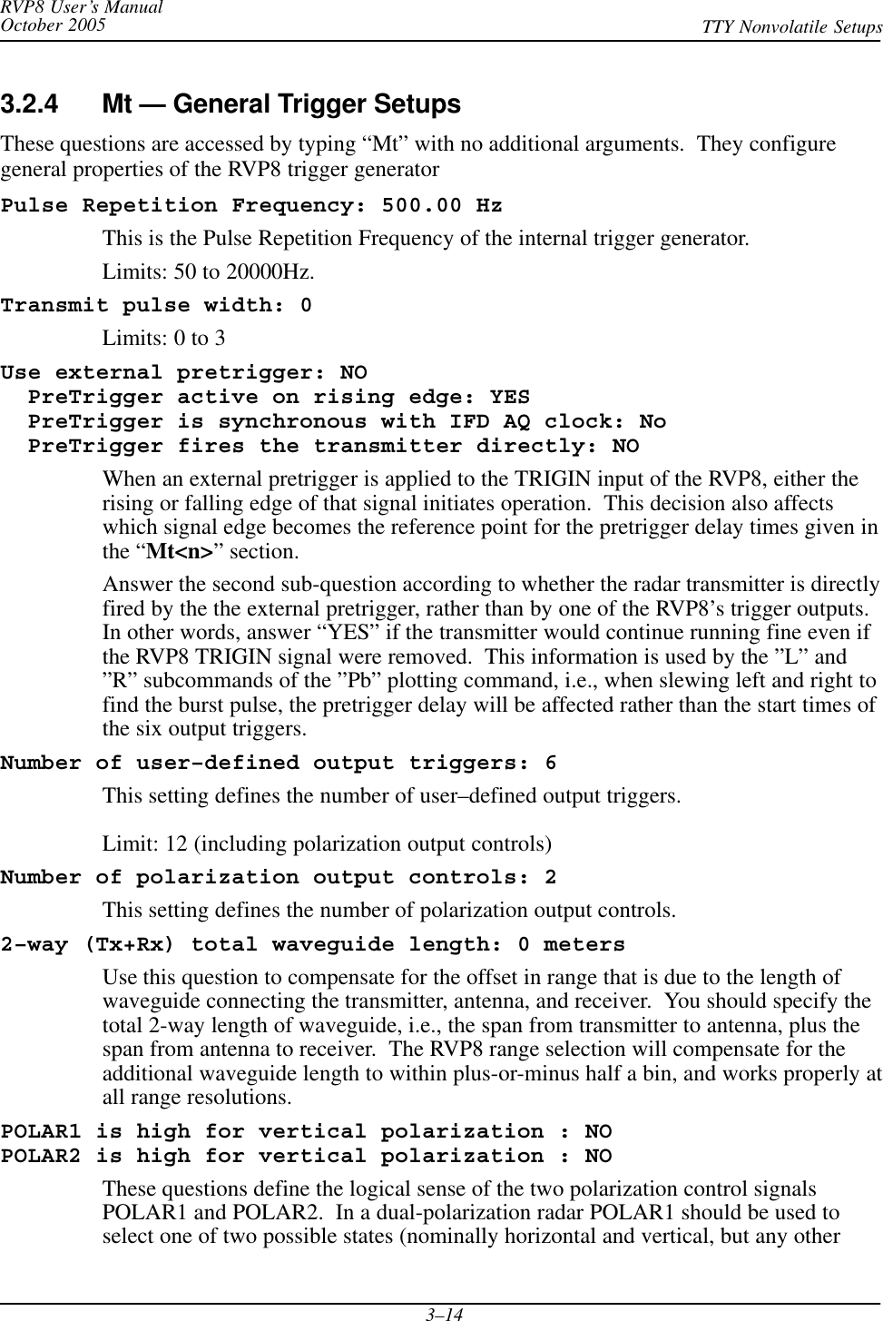 RVP8 User’s ManualOctober 2005 TTY Nonvolatile Setups3–143.2.4 Mt — General Trigger SetupsThese questions are accessed by typing “Mt” with no additional arguments.  They configuregeneral properties of the RVP8 trigger generatorPulse Repetition Frequency: 500.00 HzThis is the Pulse Repetition Frequency of the internal trigger generator.Limits: 50 to 20000Hz.Transmit pulse width: 0Limits: 0 to 3Use external pretrigger: NO  PreTrigger active on rising edge: YES  PreTrigger is synchronous with IFD AQ clock: No  PreTrigger fires the transmitter directly: NOWhen an external pretrigger is applied to the TRIGIN input of the RVP8, either therising or falling edge of that signal initiates operation.  This decision also affectswhich signal edge becomes the reference point for the pretrigger delay times given inthe “Mt&lt;n&gt;” section.Answer the second sub-question according to whether the radar transmitter is directlyfired by the the external pretrigger, rather than by one of the RVP8’s trigger outputs.In other words, answer “YES” if the transmitter would continue running fine even ifthe RVP8 TRIGIN signal were removed.  This information is used by the ”L” and”R” subcommands of the ”Pb” plotting command, i.e., when slewing left and right tofind the burst pulse, the pretrigger delay will be affected rather than the start times ofthe six output triggers.Number of user–defined output triggers: 6This setting defines the number of user–defined output triggers.Limit: 12 (including polarization output controls)Number of polarization output controls: 2This setting defines the number of polarization output controls.2–way (Tx+Rx) total waveguide length: 0 metersUse this question to compensate for the offset in range that is due to the length ofwaveguide connecting the transmitter, antenna, and receiver.  You should specify thetotal 2-way length of waveguide, i.e., the span from transmitter to antenna, plus thespan from antenna to receiver.  The RVP8 range selection will compensate for theadditional waveguide length to within plus-or-minus half a bin, and works properly atall range resolutions.POLAR1 is high for vertical polarization : NOPOLAR2 is high for vertical polarization : NOThese questions define the logical sense of the two polarization control signalsPOLAR1 and POLAR2.  In a dual-polarization radar POLAR1 should be used toselect one of two possible states (nominally horizontal and vertical, but any other