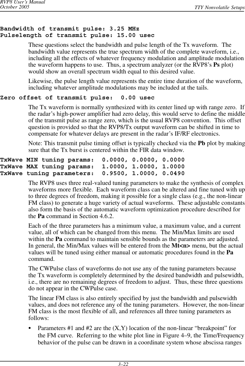 RVP8 User’s ManualOctober 2005 TTY Nonvolatile Setups3–22Bandwidth of transmit pulse: 3.25 MHzPulselength of transmit pulse: 15.00 usecThese questions select the bandwidth and pulse length of the Tx waveform.  Thebandwidth value represents the true spectrum width of the complete waveform, i.e.,including all the effects of whatever frequency modulation and amplitude modulationthe waveform happens to use.  Thus, a spectrum analyzer (or the RVP8’s Ps plot)would show an overall spectrum width equal to this desired value.Likewise, the pulse length value represents the entire time duration of the waveform,including whatever amplitude modulations may be included at the tails.Zero offset of transmit pulse:  0.00 usecThe Tx waveform is normally synthesized with its center lined up with range zero.  Ifthe radar’s high-power amplifier had zero delay, this would serve to define the middleof the transmit pulse as range zero, which is the usual RVP8 convention.  This offsetquestion is provided so that the RVP8/Tx output waveform can be shifted in time tocompensate for whatever delays are present in the radar’s IF/RF electronics.Note: This transmit pulse timing offset is typically checked via the Pb plot by makingsure that the Tx burst is centered within the FIR data window.TxWave MIN tuning params:  0.0000, 0.0000, 0.0000TxWave MAX tuning params:  1.0000, 1.0000, 1.0000TxWave tuning parameters:  0.9500, 1.0000, 0.0490The RVP8 uses three real-valued tuning parameters to make the synthesis of complexwaveforms more flexible.  Each waveform class can be altered and fine tuned with upto three degrees of freedom, making it possible for a single class (e.g., the non-linearFM class) to generate a huge variety of actual waveforms.  These adjustable constantsalso form the basis of the automatic waveform optimization procedure described forthe Pa command in Section 4.6.2.Each of the three parameters has a minimum value, a maximum value, and a currentvalue, all of which can be changed from this menu.  The Min/Max limits are usedwithin the Pa command to maintain sensible bounds as the parameters are adjusted.In general, the Min/Max values will be entered from the Mt&lt;n&gt; menu, but the actualvalues will be tuned using either manual or automatic procedures found in the Pacommand.The CWPulse class of waveforms do not use any of the tuning parameters becausethe Tx waveform is completely determined by the desired bandwidth and pulsewidth,i.e., there are no remaining degrees of freedom to adjust.  Thus, these three questionsdo not appear in the CWPulse case.The linear FM class is also entirely specified by just the bandwidth and pulsewidthvalues, and does not reference any of the tuning parameters.  However, the non-linearFM class is the most flexible of all, and references all three tuning parameters asfollows:SParameters #1 and #2 are the (X,Y) location of the non-linear “breakpoint” forthe FM curve.  Referring to the white plot line in Figure 4–9, the Time/Frequencybehavior of the pulse can be drawn in a coordinate system whose abscissa ranges