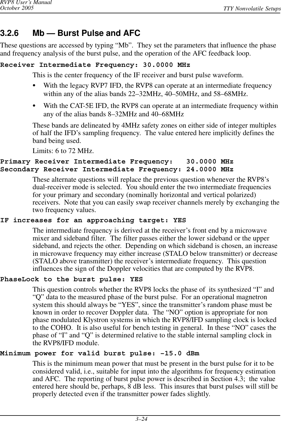 RVP8 User’s ManualOctober 2005 TTY Nonvolatile Setups3–243.2.6 Mb — Burst Pulse and AFCThese questions are accessed by typing “Mb”.  They set the parameters that influence the phaseand frequency analysis of the burst pulse, and the operation of the AFC feedback loop.Receiver Intermediate Frequency: 30.0000 MHzThis is the center frequency of the IF receiver and burst pulse waveform.SWith the legacy RVP7 IFD, the RVP8 can operate at an intermediate frequencywithin any of the alias bands 22–32MHz, 40–50MHz, and 58–68MHz.SWith the CAT-5E IFD, the RVP8 can operate at an intermediate frequency withinany of the alias bands 8–32MHz and 40–68MHzThese bands are delineated by 4MHz safety zones on either side of integer multiplesof half the IFD’s sampling frequency.  The value entered here implicitly defines theband being used.Limits: 6 to 72 MHz.Primary Receiver Intermediate Frequency:   30.0000 MHzSecondary Receiver Intermediate Frequency: 24.0000 MHzThese alternate questions will replace the previous question whenever the RVP8’sdual-receiver mode is selected.  You should enter the two intermediate frequenciesfor your primary and secondary (nominally horizontal and vertical polarized)receivers.  Note that you can easily swap receiver channels merely by exchanging thetwo frequency values.IF increases for an approaching target: YESThe intermediate frequency is derived at the receiver’s front end by a microwavemixer and sideband filter.  The filter passes either the lower sideband or the uppersideband, and rejects the other.  Depending on which sideband is chosen, an increasein microwave frequency may either increase (STALO below transmitter) or decrease(STALO above transmitter) the receiver’s intermediate frequency.  This questioninfluences the sign of the Doppler velocities that are computed by the RVP8.PhaseLock to the burst pulse: YESThis question controls whether the RVP8 locks the phase of  its synthesized “I” and“Q” data to the measured phase of the burst pulse.  For an operational magnetronsystem this should always be “YES”, since the transmitter’s random phase must beknown in order to recover Doppler data.  The “NO” option is appropriate for nonphase modulated Klystron systems in which the RVP8/IFD sampling clock is lockedto the COHO.  It is also useful for bench testing in general.  In these “NO” cases thephase of “I” and “Q” is determined relative to the stable internal sampling clock inthe RVP8/IFD module.Minimum power for valid burst pulse: –15.0 dBmThis is the minimum mean power that must be present in the burst pulse for it to beconsidered valid, i.e., suitable for input into the algorithms for frequency estimationand AFC.  The reporting of burst pulse power is described in Section 4.3;  the valueentered here should be, perhaps, 8 dB less.  This insures that burst pulses will still beproperly detected even if the transmitter power fades slightly.