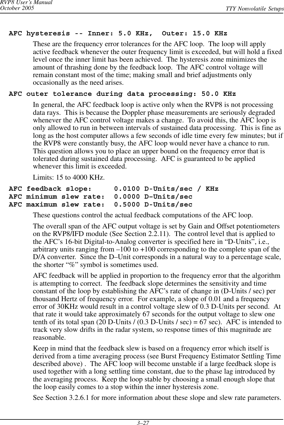 RVP8 User’s ManualOctober 2005 TTY Nonvolatile Setups3–27  AFC hysteresis -- Inner: 5.0 KHz,  Outer: 15.0 KHzThese are the frequency error tolerances for the AFC loop.  The loop will applyactive feedback whenever the outer frequency limit is exceeded, but will hold a fixedlevel once the inner limit has been achieved.  The hysteresis zone minimizes theamount of thrashing done by the feedback loop.  The AFC control voltage willremain constant most of the time; making small and brief adjustments onlyoccasionally as the need arises.  AFC outer tolerance during data processing: 50.0 KHzIn general, the AFC feedback loop is active only when the RVP8 is not processingdata rays.  This is because the Doppler phase measurements are seriously degradedwhenever the AFC control voltage makes a change.  To avoid this, the AFC loop isonly allowed to run in between intervals of sustained data processing.  This is fine aslong as the host computer allows a few seconds of idle time every few minutes; but ifthe RVP8 were constantly busy, the AFC loop would never have a chance to run.This question allows you to place an upper bound on the frequency error that istolerated during sustained data processing.  AFC is guaranteed to be appliedwhenever this limit is exceeded.Limits: 15 to 4000 KHz.  AFC feedback slope:     0.0100 D-Units/sec / KHz  AFC minimum slew rate:  0.0000 D–Units/sec  AFC maximum slew rate:  0.5000 D-Units/secThese questions control the actual feedback computations of the AFC loop.The overall span of the AFC output voltage is set by Gain and Offset potentiometerson the RVP8/IFD module (See Section 2.2.11).  The control level that is applied tothe AFC’s 16-bit Digital-to-Analog converter is specified here in “D-Units”, i.e.,arbitrary units ranging from –100 to +100 corresponding to the complete span of theD/A converter.  Since the D–Unit corresponds in a natural way to a percentage scale,the shorter “%” symbol is sometimes used.AFC feedback will be applied in proportion to the frequency error that the algorithmis attempting to correct.  The feedback slope determines the sensitivity and timeconstant of the loop by establishing the AFC’s rate of change in (D-Units / sec) perthousand Hertz of frequency error.  For example, a slope of 0.01 and a frequencyerror of 30KHz would result in a control voltage slew of 0.3 D-Units per second.  Atthat rate it would take approximately 67 seconds for the output voltage to slew onetenth of its total span (20 D-Units / (0.3 D-Units / sec) = 67 sec).  AFC is intended totrack very slow drifts in the radar system, so response times of this magnitude arereasonable.Keep in mind that the feedback slew is based on a frequency error which itself isderived from a time averaging process (see Burst Frequency Estimator Settling Timedescribed above) .  The AFC loop will become unstable if a large feedback slope isused together with a long settling time constant, due to the phase lag introduced bythe averaging process.  Keep the loop stable by choosing a small enough slope thatthe loop easily comes to a stop within the inner hysteresis zone.See Section 3.2.6.1 for more information about these slope and slew rate parameters.