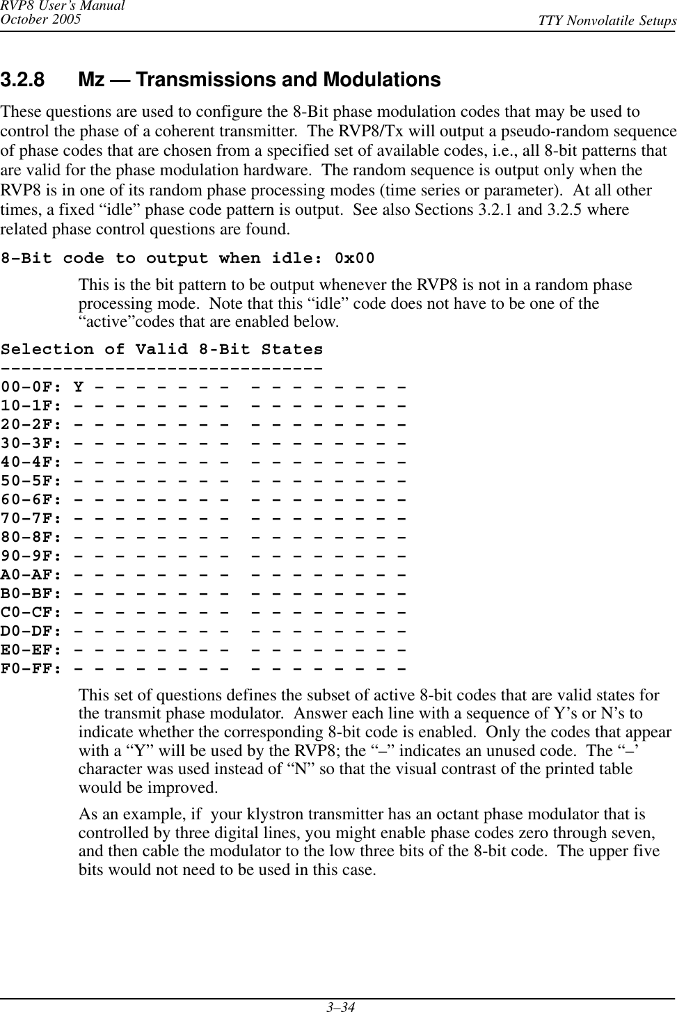 RVP8 User’s ManualOctober 2005 TTY Nonvolatile Setups3–343.2.8 Mz — Transmissions and ModulationsThese questions are used to configure the 8-Bit phase modulation codes that may be used tocontrol the phase of a coherent transmitter.  The RVP8/Tx will output a pseudo-random sequenceof phase codes that are chosen from a specified set of available codes, i.e., all 8-bit patterns thatare valid for the phase modulation hardware.  The random sequence is output only when theRVP8 is in one of its random phase processing modes (time series or parameter).  At all othertimes, a fixed “idle” phase code pattern is output.  See also Sections 3.2.1 and 3.2.5 whererelated phase control questions are found.8–Bit code to output when idle: 0x00This is the bit pattern to be output whenever the RVP8 is not in a random phaseprocessing mode.  Note that this “idle” code does not have to be one of the“active”codes that are enabled below.Selection of Valid 8-Bit States–––––––––––––––––––––––––––––––00–0F: Y – – – – – – –  – – – – – – – – 10–1F: – – – – – – – –  – – – – – – – – 20–2F: – – – – – – – –  – – – – – – – – 30–3F: – – – – – – – –  – – – – – – – – 40–4F: – – – – – – – –  – – – – – – – – 50–5F: – – – – – – – –  – – – – – – – – 60–6F: – – – – – – – –  – – – – – – – – 70–7F: – – – – – – – –  – – – – – – – – 80–8F: – – – – – – – –  – – – – – – – – 90–9F: – – – – – – – –  – – – – – – – – A0–AF: – – – – – – – –  – – – – – – – – B0–BF: – – – – – – – –  – – – – – – – – C0–CF: – – – – – – – –  – – – – – – – – D0–DF: – – – – – – – –  – – – – – – – – E0–EF: – – – – – – – –  – – – – – – – – F0–FF: – – – – – – – –  – – – – – – – –This set of questions defines the subset of active 8-bit codes that are valid states forthe transmit phase modulator.  Answer each line with a sequence of Y’s or N’s toindicate whether the corresponding 8-bit code is enabled.  Only the codes that appearwith a “Y” will be used by the RVP8; the “–” indicates an unused code.  The “–’character was used instead of “N” so that the visual contrast of the printed tablewould be improved.As an example, if  your klystron transmitter has an octant phase modulator that iscontrolled by three digital lines, you might enable phase codes zero through seven,and then cable the modulator to the low three bits of the 8-bit code.  The upper fivebits would not need to be used in this case.