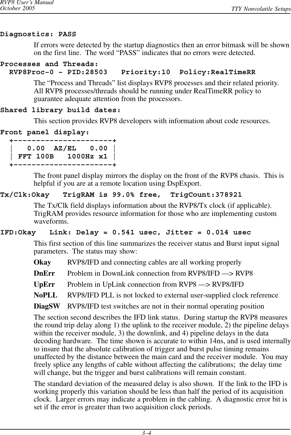 RVP8 User’s ManualOctober 2005 TTY Nonvolatile Setups3–4Diagnostics: PASSIf errors were detected by the startup diagnostics then an error bitmask will be shownon the first line.  The word “PASS” indicates that no errors were detected.Processes and Threads:  RVP8Proc–0 – PID:28503   Priority:10  Policy:RealTimeRRThe “Process and Threads” list displays RVP8 processes and their related priority.All RVP8 processes/threads should be running under RealTimeRR policy toguarantee adequate attention from the processors.Shared library build dates:This section provides RVP8 developers with information about code resources.Front panel display:  +––––––––––––––––––––––+  |   0.00  AZ/EL   0.00 |  | FFT 100B   1000Hz x1 |  +––––––––––––––––––––––+The front panel display mirrors the display on the front of the RVP8 chasis.  This ishelpful if you are at a remote location using DspExport.Tx/Clk:Okay   TrigRAM is 99.0% free,  TrigCount:378921The Tx/Clk field displays information about the RVP8/Tx clock (if applicable).TrigRAM provides resource information for those who are implementing customwaveforms.IFD:Okay   Link: Delay = 0.541 usec, Jitter = 0.014 usecThis first section of this line summarizes the receiver status and Burst input signalparameters.  The status may show:Okay RVP8/IFD and connecting cables are all working properlyDnErr Problem in DownLink connection from RVP8/IFD ––&gt; RVP8UpErr Problem in UpLink connection from RVP8 ––&gt; RVP8/IFDNoPLL RVP8/IFD PLL is not locked to external user-supplied clock referenceDiagSW RVP8/IFD test switches are not in their normal operating positionThe section second describes the IFD link status.  During startup the RVP8 measuresthe round trip delay along 1) the uplink to the receiver module, 2) the pipeline delayswithin the receiver module, 3) the downlink, and 4) pipeline delays in the datadecoding hardware.  The time shown is accurate to within 14ns, and is used internallyto insure that the absolute calibration of trigger and burst pulse timing remainsunaffected by the distance between the main card and the receiver module.  You mayfreely splice any lengths of cable without affecting the calibrations;  the delay timewill change, but the trigger and burst calibrations will remain constant.The standard deviation of the measured delay is also shown.  If the link to the IFD isworking properly this variation should be less than half the period of its acquisitionclock.  Larger errors may indicate a problem in the cabling.  A diagnostic error bit isset if the error is greater than two acquisition clock periods.