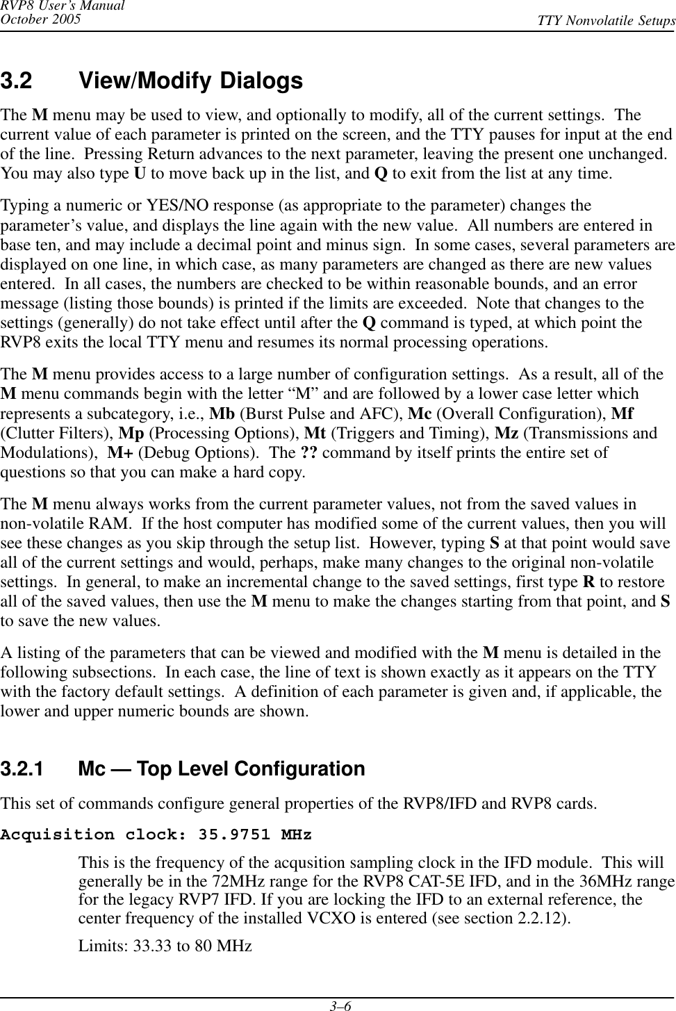 RVP8 User’s ManualOctober 2005 TTY Nonvolatile Setups3–63.2 View/Modify DialogsThe M menu may be used to view, and optionally to modify, all of the current settings.  Thecurrent value of each parameter is printed on the screen, and the TTY pauses for input at the endof the line.  Pressing Return advances to the next parameter, leaving the present one unchanged.You may also type U to move back up in the list, and Q to exit from the list at any time.Typing a numeric or YES/NO response (as appropriate to the parameter) changes theparameter’s value, and displays the line again with the new value.  All numbers are entered inbase ten, and may include a decimal point and minus sign.  In some cases, several parameters aredisplayed on one line, in which case, as many parameters are changed as there are new valuesentered.  In all cases, the numbers are checked to be within reasonable bounds, and an errormessage (listing those bounds) is printed if the limits are exceeded.  Note that changes to thesettings (generally) do not take effect until after the Q command is typed, at which point theRVP8 exits the local TTY menu and resumes its normal processing operations.The M menu provides access to a large number of configuration settings.  As a result, all of theM menu commands begin with the letter “M” and are followed by a lower case letter whichrepresents a subcategory, i.e., Mb (Burst Pulse and AFC), Mc (Overall Configuration), Mf(Clutter Filters), Mp (Processing Options), Mt (Triggers and Timing), Mz (Transmissions andModulations), M+ (Debug Options).  The ?? command by itself prints the entire set ofquestions so that you can make a hard copy.The M menu always works from the current parameter values, not from the saved values innon-volatile RAM.  If the host computer has modified some of the current values, then you willsee these changes as you skip through the setup list.  However, typing S at that point would saveall of the current settings and would, perhaps, make many changes to the original non-volatilesettings.  In general, to make an incremental change to the saved settings, first type R to restoreall of the saved values, then use the M menu to make the changes starting from that point, and Sto save the new values.A listing of the parameters that can be viewed and modified with the M menu is detailed in thefollowing subsections.  In each case, the line of text is shown exactly as it appears on the TTYwith the factory default settings.  A definition of each parameter is given and, if applicable, thelower and upper numeric bounds are shown.3.2.1 Mc — Top Level ConfigurationThis set of commands configure general properties of the RVP8/IFD and RVP8 cards.Acquisition clock: 35.9751 MHzThis is the frequency of the acqusition sampling clock in the IFD module.  This willgenerally be in the 72MHz range for the RVP8 CAT-5E IFD, and in the 36MHz rangefor the legacy RVP7 IFD. If you are locking the IFD to an external reference, thecenter frequency of the installed VCXO is entered (see section 2.2.12).Limits: 33.33 to 80 MHz