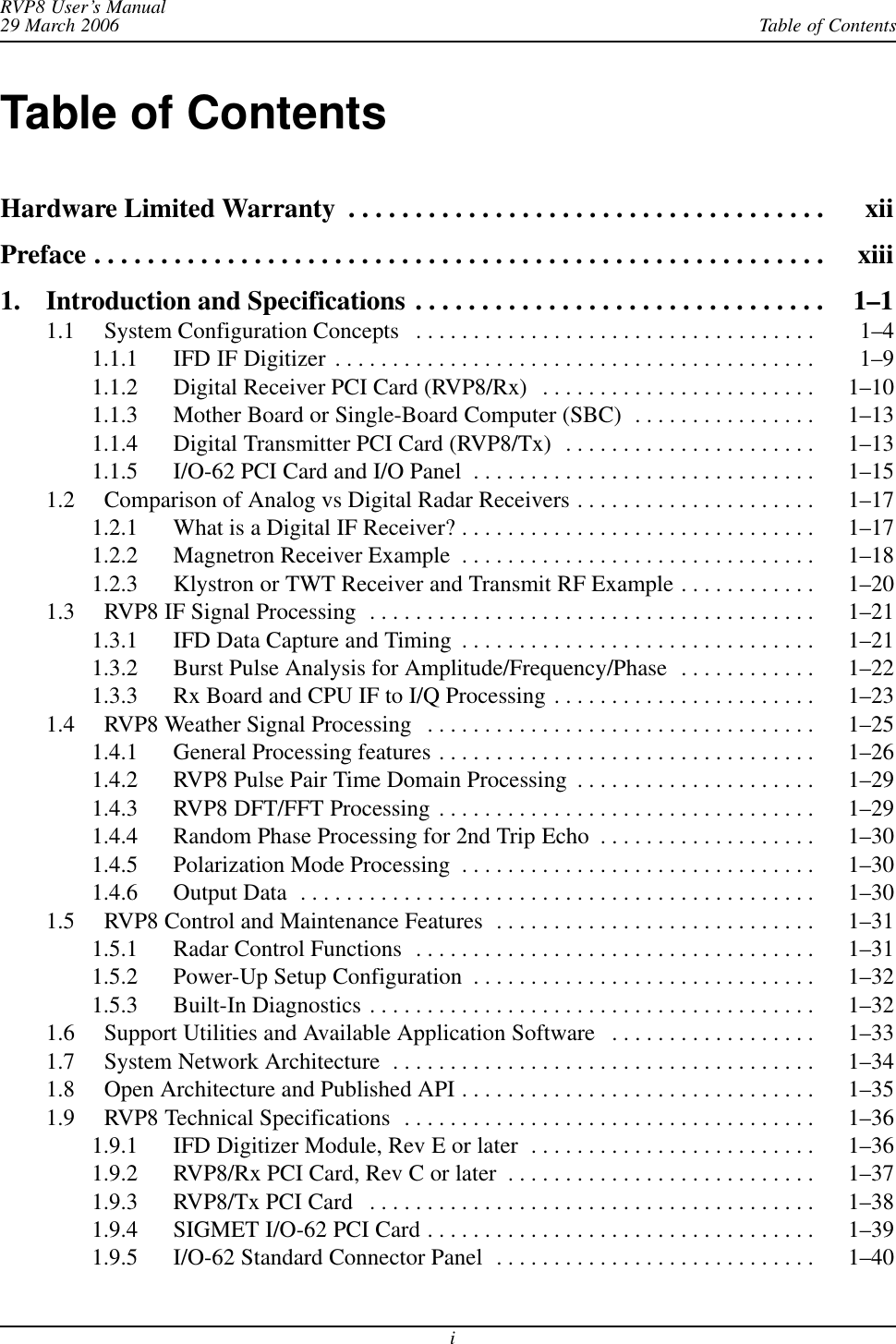 Table of ContentsRVP8 User’s Manual29 March 2006iTable of ContentsHardware Limited Warranty xii . . . . . . . . . . . . . . . . . . . . . . . . . . . . . . . . . . . . Preface xiii . . . . . . . . . . . . . . . . . . . . . . . . . . . . . . . . . . . . . . . . . . . . . . . . . . . . . . . 1. Introduction and Specifications 1–1 . . . . . . . . . . . . . . . . . . . . . . . . . . . . . . . 1.1 System Configuration Concepts 1–4 . . . . . . . . . . . . . . . . . . . . . . . . . . . . . . . . . . . 1.1.1 IFD IF Digitizer 1–9 . . . . . . . . . . . . . . . . . . . . . . . . . . . . . . . . . . . . . . . . . . 1.1.2 Digital Receiver PCI Card (RVP8/Rx) 1–10 . . . . . . . . . . . . . . . . . . . . . . . . 1.1.3 Mother Board or Single-Board Computer (SBC) 1–13 . . . . . . . . . . . . . . . . 1.1.4 Digital Transmitter PCI Card (RVP8/Tx) 1–13 . . . . . . . . . . . . . . . . . . . . . . 1.1.5 I/O-62 PCI Card and I/O Panel 1–15 . . . . . . . . . . . . . . . . . . . . . . . . . . . . . . 1.2 Comparison of Analog vs Digital Radar Receivers 1–17 . . . . . . . . . . . . . . . . . . . . . 1.2.1 What is a Digital IF Receiver? 1–17 . . . . . . . . . . . . . . . . . . . . . . . . . . . . . . . 1.2.2 Magnetron Receiver Example 1–18 . . . . . . . . . . . . . . . . . . . . . . . . . . . . . . . 1.2.3 Klystron or TWT Receiver and Transmit RF Example 1–20 . . . . . . . . . . . . 1.3 RVP8 IF Signal Processing 1–21 . . . . . . . . . . . . . . . . . . . . . . . . . . . . . . . . . . . . . . . 1.3.1 IFD Data Capture and Timing 1–21 . . . . . . . . . . . . . . . . . . . . . . . . . . . . . . . 1.3.2 Burst Pulse Analysis for Amplitude/Frequency/Phase 1–22 . . . . . . . . . . . . 1.3.3 Rx Board and CPU IF to I/Q Processing 1–23 . . . . . . . . . . . . . . . . . . . . . . . 1.4 RVP8 Weather Signal Processing 1–25 . . . . . . . . . . . . . . . . . . . . . . . . . . . . . . . . . . 1.4.1 General Processing features 1–26 . . . . . . . . . . . . . . . . . . . . . . . . . . . . . . . . . 1.4.2 RVP8 Pulse Pair Time Domain Processing 1–29 . . . . . . . . . . . . . . . . . . . . . 1.4.3 RVP8 DFT/FFT Processing 1–29 . . . . . . . . . . . . . . . . . . . . . . . . . . . . . . . . . 1.4.4 Random Phase Processing for 2nd Trip Echo 1–30 . . . . . . . . . . . . . . . . . . . 1.4.5 Polarization Mode Processing 1–30 . . . . . . . . . . . . . . . . . . . . . . . . . . . . . . . 1.4.6 Output Data 1–30 . . . . . . . . . . . . . . . . . . . . . . . . . . . . . . . . . . . . . . . . . . . . . 1.5 RVP8 Control and Maintenance Features 1–31 . . . . . . . . . . . . . . . . . . . . . . . . . . . . 1.5.1 Radar Control Functions 1–31 . . . . . . . . . . . . . . . . . . . . . . . . . . . . . . . . . . . 1.5.2 Power-Up Setup Configuration 1–32 . . . . . . . . . . . . . . . . . . . . . . . . . . . . . . 1.5.3 Built-In Diagnostics 1–32 . . . . . . . . . . . . . . . . . . . . . . . . . . . . . . . . . . . . . . . 1.6 Support Utilities and Available Application Software 1–33 . . . . . . . . . . . . . . . . . . 1.7 System Network Architecture 1–34 . . . . . . . . . . . . . . . . . . . . . . . . . . . . . . . . . . . . . 1.8 Open Architecture and Published API 1–35 . . . . . . . . . . . . . . . . . . . . . . . . . . . . . . . 1.9 RVP8 Technical Specifications 1–36 . . . . . . . . . . . . . . . . . . . . . . . . . . . . . . . . . . . . 1.9.1 IFD Digitizer Module, Rev E or later 1–36 . . . . . . . . . . . . . . . . . . . . . . . . . 1.9.2 RVP8/Rx PCI Card, Rev C or later 1–37 . . . . . . . . . . . . . . . . . . . . . . . . . . . 1.9.3 RVP8/Tx PCI Card 1–38 . . . . . . . . . . . . . . . . . . . . . . . . . . . . . . . . . . . . . . . 1.9.4 SIGMET I/O-62 PCI Card 1–39 . . . . . . . . . . . . . . . . . . . . . . . . . . . . . . . . . . 1.9.5 I/O-62 Standard Connector Panel 1–40 . . . . . . . . . . . . . . . . . . . . . . . . . . . . 