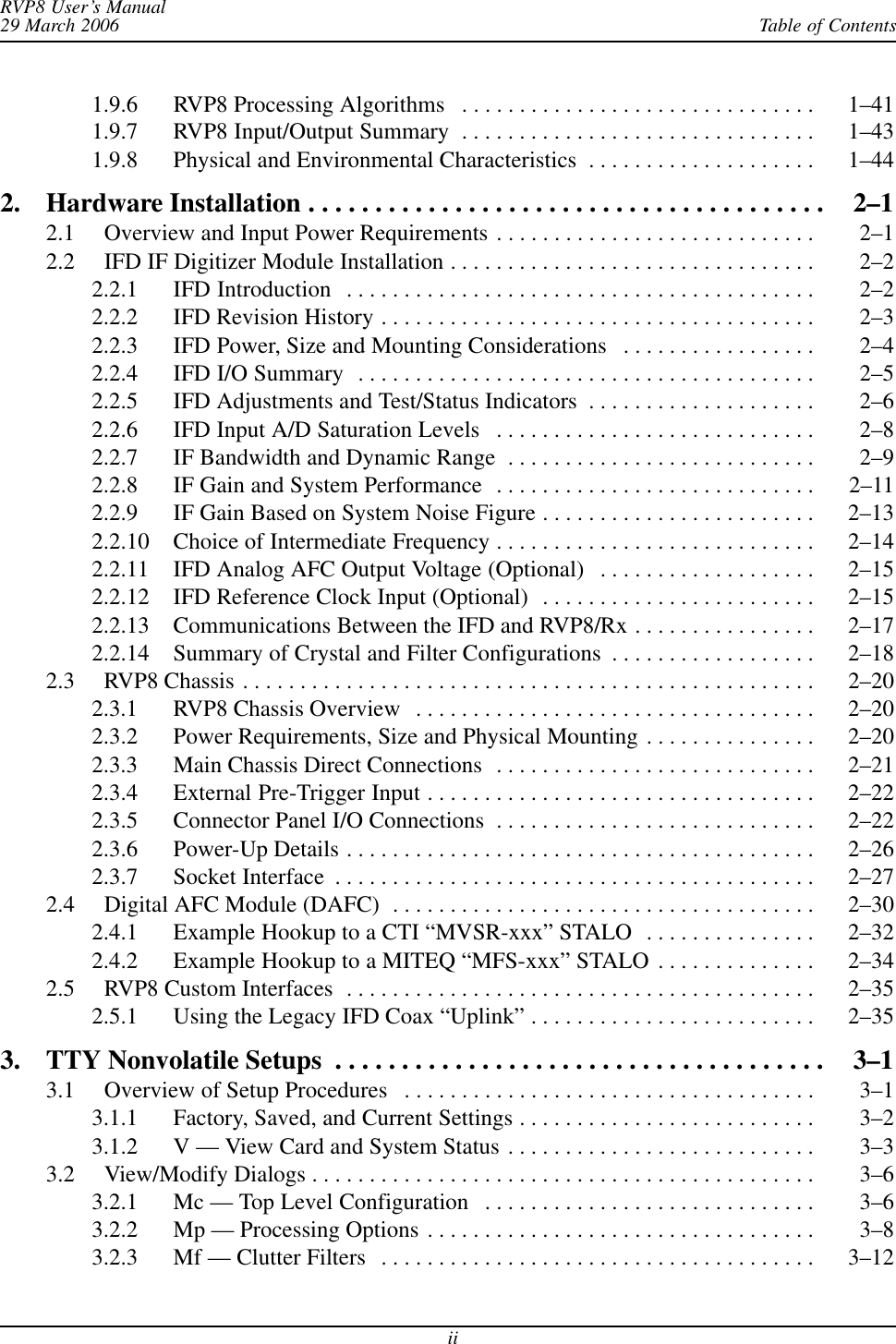 Table of ContentsRVP8 User’s Manual29 March 2006ii1.9.6 RVP8 Processing Algorithms 1–41 . . . . . . . . . . . . . . . . . . . . . . . . . . . . . . . 1.9.7 RVP8 Input/Output Summary 1–43 . . . . . . . . . . . . . . . . . . . . . . . . . . . . . . . 1.9.8 Physical and Environmental Characteristics 1–44 . . . . . . . . . . . . . . . . . . . . 2. Hardware Installation 2–1 . . . . . . . . . . . . . . . . . . . . . . . . . . . . . . . . . . . . . . . 2.1 Overview and Input Power Requirements 2–1 . . . . . . . . . . . . . . . . . . . . . . . . . . . . 2.2 IFD IF Digitizer Module Installation 2–2 . . . . . . . . . . . . . . . . . . . . . . . . . . . . . . . . 2.2.1 IFD Introduction 2–2 . . . . . . . . . . . . . . . . . . . . . . . . . . . . . . . . . . . . . . . . . 2.2.2 IFD Revision History 2–3 . . . . . . . . . . . . . . . . . . . . . . . . . . . . . . . . . . . . . . 2.2.3 IFD Power, Size and Mounting Considerations 2–4 . . . . . . . . . . . . . . . . . 2.2.4 IFD I/O Summary 2–5 . . . . . . . . . . . . . . . . . . . . . . . . . . . . . . . . . . . . . . . . 2.2.5 IFD Adjustments and Test/Status Indicators 2–6 . . . . . . . . . . . . . . . . . . . . 2.2.6 IFD Input A/D Saturation Levels 2–8 . . . . . . . . . . . . . . . . . . . . . . . . . . . . 2.2.7 IF Bandwidth and Dynamic Range 2–9 . . . . . . . . . . . . . . . . . . . . . . . . . . . 2.2.8 IF Gain and System Performance 2–11 . . . . . . . . . . . . . . . . . . . . . . . . . . . . 2.2.9 IF Gain Based on System Noise Figure 2–13 . . . . . . . . . . . . . . . . . . . . . . . . 2.2.10 Choice of Intermediate Frequency 2–14 . . . . . . . . . . . . . . . . . . . . . . . . . . . . 2.2.11 IFD Analog AFC Output Voltage (Optional) 2–15 . . . . . . . . . . . . . . . . . . . 2.2.12 IFD Reference Clock Input (Optional) 2–15 . . . . . . . . . . . . . . . . . . . . . . . . 2.2.13 Communications Between the IFD and RVP8/Rx 2–17 . . . . . . . . . . . . . . . . 2.2.14 Summary of Crystal and Filter Configurations 2–18 . . . . . . . . . . . . . . . . . . 2.3 RVP8 Chassis 2–20 . . . . . . . . . . . . . . . . . . . . . . . . . . . . . . . . . . . . . . . . . . . . . . . . . . 2.3.1 RVP8 Chassis Overview 2–20 . . . . . . . . . . . . . . . . . . . . . . . . . . . . . . . . . . . 2.3.2 Power Requirements, Size and Physical Mounting 2–20 . . . . . . . . . . . . . . . 2.3.3 Main Chassis Direct Connections 2–21 . . . . . . . . . . . . . . . . . . . . . . . . . . . . 2.3.4 External Pre-Trigger Input 2–22 . . . . . . . . . . . . . . . . . . . . . . . . . . . . . . . . . . 2.3.5 Connector Panel I/O Connections 2–22 . . . . . . . . . . . . . . . . . . . . . . . . . . . . 2.3.6 Power-Up Details 2–26 . . . . . . . . . . . . . . . . . . . . . . . . . . . . . . . . . . . . . . . . . 2.3.7 Socket Interface 2–27 . . . . . . . . . . . . . . . . . . . . . . . . . . . . . . . . . . . . . . . . . . 2.4 Digital AFC Module (DAFC) 2–30 . . . . . . . . . . . . . . . . . . . . . . . . . . . . . . . . . . . . . 2.4.1 Example Hookup to a CTI “MVSR-xxx” STALO 2–32 . . . . . . . . . . . . . . . 2.4.2 Example Hookup to a MITEQ “MFS-xxx” STALO 2–34 . . . . . . . . . . . . . . 2.5 RVP8 Custom Interfaces 2–35 . . . . . . . . . . . . . . . . . . . . . . . . . . . . . . . . . . . . . . . . . 2.5.1 Using the Legacy IFD Coax “Uplink” 2–35 . . . . . . . . . . . . . . . . . . . . . . . . . 3. TTY Nonvolatile Setups 3–1 . . . . . . . . . . . . . . . . . . . . . . . . . . . . . . . . . . . . . 3.1 Overview of Setup Procedures 3–1 . . . . . . . . . . . . . . . . . . . . . . . . . . . . . . . . . . . . 3.1.1 Factory, Saved, and Current Settings 3–2 . . . . . . . . . . . . . . . . . . . . . . . . . . 3.1.2 V — View Card and System Status 3–3 . . . . . . . . . . . . . . . . . . . . . . . . . . . 3.2 View/Modify Dialogs 3–6 . . . . . . . . . . . . . . . . . . . . . . . . . . . . . . . . . . . . . . . . . . . . 3.2.1 Mc — Top Level Configuration 3–6 . . . . . . . . . . . . . . . . . . . . . . . . . . . . . 3.2.2 Mp — Processing Options 3–8 . . . . . . . . . . . . . . . . . . . . . . . . . . . . . . . . . . 3.2.3 Mf — Clutter Filters 3–12 . . . . . . . . . . . . . . . . . . . . . . . . . . . . . . . . . . . . . . 