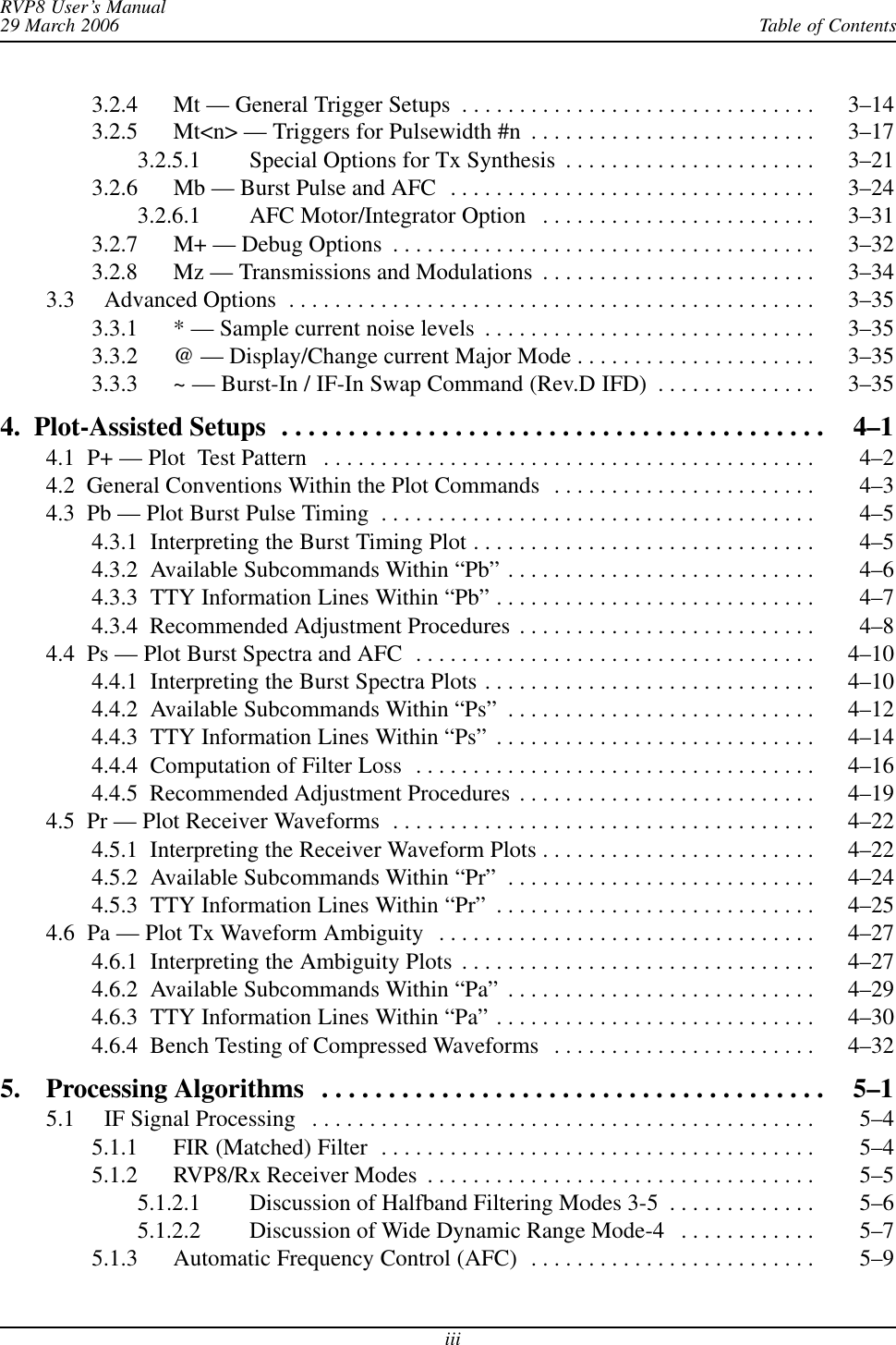 Table of ContentsRVP8 User’s Manual29 March 2006iii3.2.4 Mt — General Trigger Setups 3–14 . . . . . . . . . . . . . . . . . . . . . . . . . . . . . . . 3.2.5 Mt&lt;n&gt; — Triggers for Pulsewidth #n 3–17 . . . . . . . . . . . . . . . . . . . . . . . . . 3.2.5.1 Special Options for Tx Synthesis 3–21 . . . . . . . . . . . . . . . . . . . . . . 3.2.6 Mb — Burst Pulse and AFC 3–24 . . . . . . . . . . . . . . . . . . . . . . . . . . . . . . . . 3.2.6.1 AFC Motor/Integrator Option 3–31 . . . . . . . . . . . . . . . . . . . . . . . . 3.2.7 M+ — Debug Options 3–32 . . . . . . . . . . . . . . . . . . . . . . . . . . . . . . . . . . . . . 3.2.8 Mz — Transmissions and Modulations 3–34 . . . . . . . . . . . . . . . . . . . . . . . . 3.3 Advanced Options 3–35 . . . . . . . . . . . . . . . . . . . . . . . . . . . . . . . . . . . . . . . . . . . . . . 3.3.1 * — Sample current noise levels 3–35 . . . . . . . . . . . . . . . . . . . . . . . . . . . . . 3.3.2 @ — Display/Change current Major Mode 3–35 . . . . . . . . . . . . . . . . . . . . . 3.3.3 ~ — Burst-In / IF-In Swap Command (Rev.D IFD) 3–35 . . . . . . . . . . . . . . 4.  Plot-Assisted Setups 4–1 . . . . . . . . . . . . . . . . . . . . . . . . . . . . . . . . . . . . . . . . . 4.1  P+ — Plot  Test Pattern 4–2 . . . . . . . . . . . . . . . . . . . . . . . . . . . . . . . . . . . . . . . . . . . 4.2  General Conventions Within the Plot Commands 4–3 . . . . . . . . . . . . . . . . . . . . . . . 4.3  Pb — Plot Burst Pulse Timing 4–5 . . . . . . . . . . . . . . . . . . . . . . . . . . . . . . . . . . . . . . 4.3.1  Interpreting the Burst Timing Plot 4–5 . . . . . . . . . . . . . . . . . . . . . . . . . . . . . . 4.3.2  Available Subcommands Within “Pb” 4–6 . . . . . . . . . . . . . . . . . . . . . . . . . . . 4.3.3  TTY Information Lines Within “Pb” 4–7 . . . . . . . . . . . . . . . . . . . . . . . . . . . . 4.3.4  Recommended Adjustment Procedures 4–8 . . . . . . . . . . . . . . . . . . . . . . . . . . 4.4  Ps — Plot Burst Spectra and AFC 4–10 . . . . . . . . . . . . . . . . . . . . . . . . . . . . . . . . . . . 4.4.1  Interpreting the Burst Spectra Plots 4–10 . . . . . . . . . . . . . . . . . . . . . . . . . . . . . 4.4.2  Available Subcommands Within “Ps” 4–12 . . . . . . . . . . . . . . . . . . . . . . . . . . . 4.4.3  TTY Information Lines Within “Ps” 4–14 . . . . . . . . . . . . . . . . . . . . . . . . . . . . 4.4.4  Computation of Filter Loss 4–16 . . . . . . . . . . . . . . . . . . . . . . . . . . . . . . . . . . . 4.4.5  Recommended Adjustment Procedures 4–19 . . . . . . . . . . . . . . . . . . . . . . . . . . 4.5  Pr — Plot Receiver Waveforms 4–22 . . . . . . . . . . . . . . . . . . . . . . . . . . . . . . . . . . . . . 4.5.1  Interpreting the Receiver Waveform Plots 4–22 . . . . . . . . . . . . . . . . . . . . . . . . 4.5.2  Available Subcommands Within “Pr” 4–24 . . . . . . . . . . . . . . . . . . . . . . . . . . . 4.5.3  TTY Information Lines Within “Pr” 4–25 . . . . . . . . . . . . . . . . . . . . . . . . . . . . 4.6  Pa — Plot Tx Waveform Ambiguity 4–27 . . . . . . . . . . . . . . . . . . . . . . . . . . . . . . . . . 4.6.1  Interpreting the Ambiguity Plots 4–27 . . . . . . . . . . . . . . . . . . . . . . . . . . . . . . . 4.6.2  Available Subcommands Within “Pa” 4–29 . . . . . . . . . . . . . . . . . . . . . . . . . . . 4.6.3  TTY Information Lines Within “Pa” 4–30 . . . . . . . . . . . . . . . . . . . . . . . . . . . . 4.6.4  Bench Testing of Compressed Waveforms 4–32 . . . . . . . . . . . . . . . . . . . . . . . 5. Processing Algorithms 5–1 . . . . . . . . . . . . . . . . . . . . . . . . . . . . . . . . . . . . . . 5.1 IF Signal Processing 5–4 . . . . . . . . . . . . . . . . . . . . . . . . . . . . . . . . . . . . . . . . . . . . 5.1.1 FIR (Matched) Filter 5–4 . . . . . . . . . . . . . . . . . . . . . . . . . . . . . . . . . . . . . . 5.1.2 RVP8/Rx Receiver Modes 5–5 . . . . . . . . . . . . . . . . . . . . . . . . . . . . . . . . . . 5.1.2.1 Discussion of Halfband Filtering Modes 3-5 5–6 . . . . . . . . . . . . . 5.1.2.2 Discussion of Wide Dynamic Range Mode-4 5–7 . . . . . . . . . . . . 5.1.3 Automatic Frequency Control (AFC) 5–9 . . . . . . . . . . . . . . . . . . . . . . . . . 