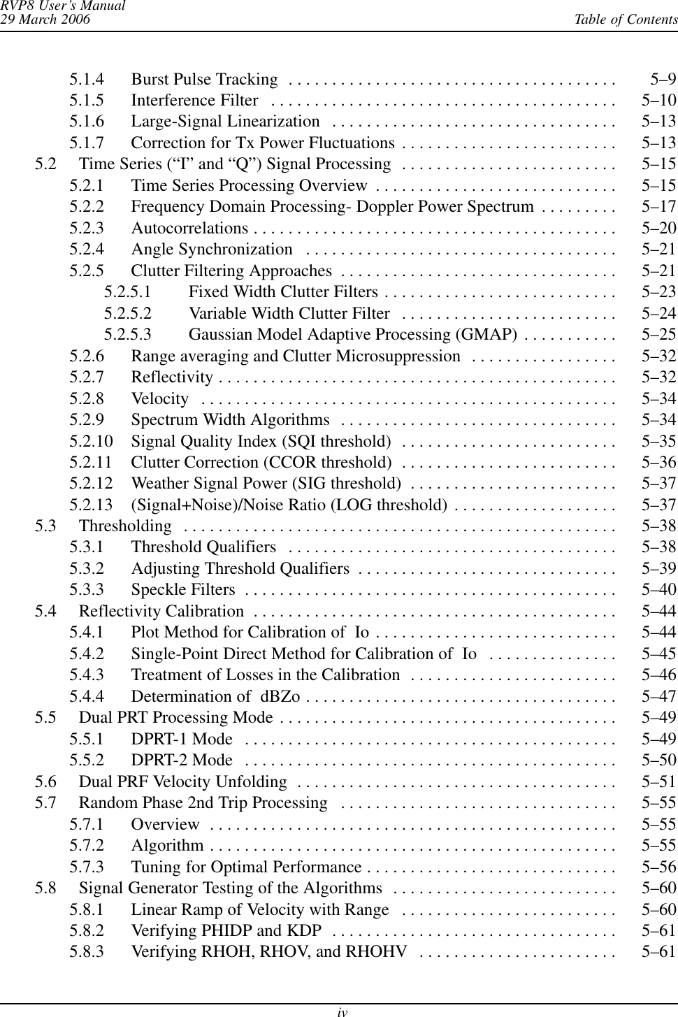 Table of ContentsRVP8 User’s Manual29 March 2006iv5.1.4 Burst Pulse Tracking 5–9 . . . . . . . . . . . . . . . . . . . . . . . . . . . . . . . . . . . . . . 5.1.5 Interference Filter 5–10 . . . . . . . . . . . . . . . . . . . . . . . . . . . . . . . . . . . . . . . . 5.1.6 Large-Signal Linearization 5–13 . . . . . . . . . . . . . . . . . . . . . . . . . . . . . . . . . 5.1.7 Correction for Tx Power Fluctuations 5–13 . . . . . . . . . . . . . . . . . . . . . . . . . 5.2 Time Series (“I” and “Q”) Signal Processing 5–15 . . . . . . . . . . . . . . . . . . . . . . . . . 5.2.1 Time Series Processing Overview 5–15 . . . . . . . . . . . . . . . . . . . . . . . . . . . . 5.2.2 Frequency Domain Processing- Doppler Power Spectrum 5–17 . . . . . . . . . 5.2.3 Autocorrelations 5–20 . . . . . . . . . . . . . . . . . . . . . . . . . . . . . . . . . . . . . . . . . . 5.2.4 Angle Synchronization 5–21 . . . . . . . . . . . . . . . . . . . . . . . . . . . . . . . . . . . . 5.2.5 Clutter Filtering Approaches 5–21 . . . . . . . . . . . . . . . . . . . . . . . . . . . . . . . . 5.2.5.1 Fixed Width Clutter Filters 5–23 . . . . . . . . . . . . . . . . . . . . . . . . . . . 5.2.5.2 Variable Width Clutter Filter 5–24 . . . . . . . . . . . . . . . . . . . . . . . . . 5.2.5.3 Gaussian Model Adaptive Processing (GMAP) 5–25 . . . . . . . . . . . 5.2.6 Range averaging and Clutter Microsuppression 5–32 . . . . . . . . . . . . . . . . . 5.2.7 Reflectivity 5–32 . . . . . . . . . . . . . . . . . . . . . . . . . . . . . . . . . . . . . . . . . . . . . . 5.2.8 Velocity 5–34 . . . . . . . . . . . . . . . . . . . . . . . . . . . . . . . . . . . . . . . . . . . . . . . . 5.2.9 Spectrum Width Algorithms 5–34 . . . . . . . . . . . . . . . . . . . . . . . . . . . . . . . . 5.2.10 Signal Quality Index (SQI threshold) 5–35 . . . . . . . . . . . . . . . . . . . . . . . . . 5.2.11 Clutter Correction (CCOR threshold) 5–36 . . . . . . . . . . . . . . . . . . . . . . . . . 5.2.12 Weather Signal Power (SIG threshold) 5–37 . . . . . . . . . . . . . . . . . . . . . . . . 5.2.13 (Signal+Noise)/Noise Ratio (LOG threshold) 5–37 . . . . . . . . . . . . . . . . . . . 5.3 Thresholding 5–38 . . . . . . . . . . . . . . . . . . . . . . . . . . . . . . . . . . . . . . . . . . . . . . . . . . 5.3.1 Threshold Qualifiers 5–38 . . . . . . . . . . . . . . . . . . . . . . . . . . . . . . . . . . . . . . 5.3.2 Adjusting Threshold Qualifiers 5–39 . . . . . . . . . . . . . . . . . . . . . . . . . . . . . . 5.3.3 Speckle Filters 5–40 . . . . . . . . . . . . . . . . . . . . . . . . . . . . . . . . . . . . . . . . . . . 5.4 Reflectivity Calibration 5–44 . . . . . . . . . . . . . . . . . . . . . . . . . . . . . . . . . . . . . . . . . . 5.4.1 Plot Method for Calibration of  Io 5–44 . . . . . . . . . . . . . . . . . . . . . . . . . . . . 5.4.2 Single-Point Direct Method for Calibration of  Io 5–45 . . . . . . . . . . . . . . . 5.4.3 Treatment of Losses in the Calibration 5–46 . . . . . . . . . . . . . . . . . . . . . . . . 5.4.4 Determination of  dBZo 5–47 . . . . . . . . . . . . . . . . . . . . . . . . . . . . . . . . . . . . 5.5 Dual PRT Processing Mode 5–49 . . . . . . . . . . . . . . . . . . . . . . . . . . . . . . . . . . . . . . . 5.5.1 DPRT-1 Mode 5–49 . . . . . . . . . . . . . . . . . . . . . . . . . . . . . . . . . . . . . . . . . . . 5.5.2 DPRT-2 Mode 5–50 . . . . . . . . . . . . . . . . . . . . . . . . . . . . . . . . . . . . . . . . . . . 5.6 Dual PRF Velocity Unfolding 5–51 . . . . . . . . . . . . . . . . . . . . . . . . . . . . . . . . . . . . . 5.7 Random Phase 2nd Trip Processing 5–55 . . . . . . . . . . . . . . . . . . . . . . . . . . . . . . . . 5.7.1 Overview 5–55 . . . . . . . . . . . . . . . . . . . . . . . . . . . . . . . . . . . . . . . . . . . . . . . 5.7.2 Algorithm 5–55 . . . . . . . . . . . . . . . . . . . . . . . . . . . . . . . . . . . . . . . . . . . . . . . 5.7.3 Tuning for Optimal Performance 5–56 . . . . . . . . . . . . . . . . . . . . . . . . . . . . . 5.8 Signal Generator Testing of the Algorithms 5–60 . . . . . . . . . . . . . . . . . . . . . . . . . . 5.8.1 Linear Ramp of Velocity with Range 5–60 . . . . . . . . . . . . . . . . . . . . . . . . . 5.8.2 Verifying PHIDP and KDP 5–61 . . . . . . . . . . . . . . . . . . . . . . . . . . . . . . . . . 5.8.3 Verifying RHOH, RHOV, and RHOHV 5–61 . . . . . . . . . . . . . . . . . . . . . . . 