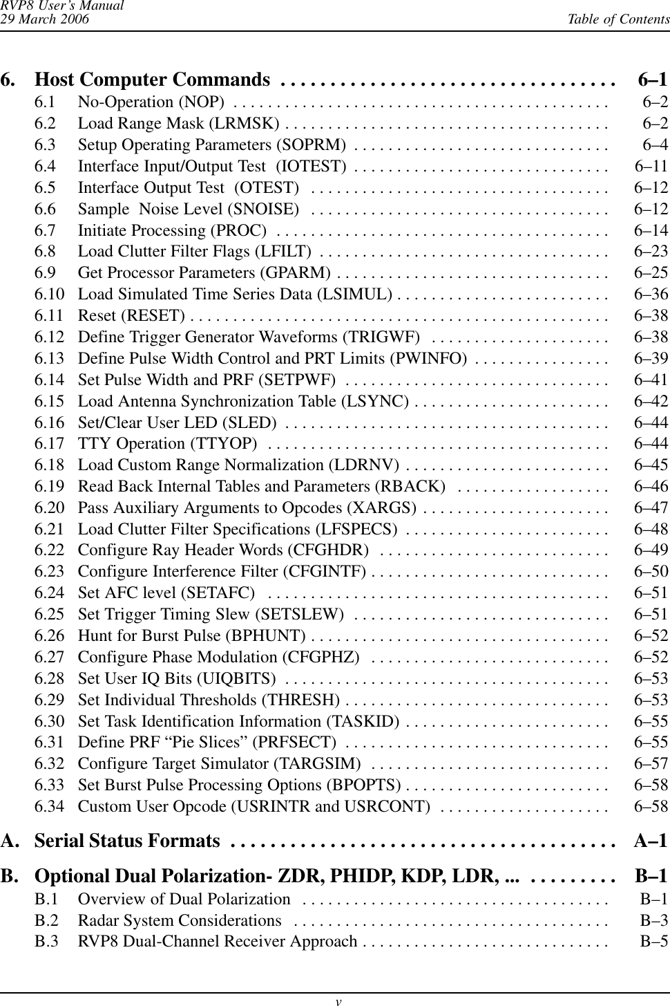 Table of ContentsRVP8 User’s Manual29 March 2006v6. Host Computer Commands 6–1 . . . . . . . . . . . . . . . . . . . . . . . . . . . . . . . . . . 6.1 No-Operation (NOP) 6–2 . . . . . . . . . . . . . . . . . . . . . . . . . . . . . . . . . . . . . . . . . . . . 6.2 Load Range Mask (LRMSK) 6–2 . . . . . . . . . . . . . . . . . . . . . . . . . . . . . . . . . . . . . . 6.3 Setup Operating Parameters (SOPRM) 6–4 . . . . . . . . . . . . . . . . . . . . . . . . . . . . . . 6.4 Interface Input/Output Test  (IOTEST) 6–11 . . . . . . . . . . . . . . . . . . . . . . . . . . . . . . 6.5 Interface Output Test  (OTEST) 6–12 . . . . . . . . . . . . . . . . . . . . . . . . . . . . . . . . . . . 6.6 Sample  Noise Level (SNOISE) 6–12 . . . . . . . . . . . . . . . . . . . . . . . . . . . . . . . . . . . 6.7 Initiate Processing (PROC) 6–14 . . . . . . . . . . . . . . . . . . . . . . . . . . . . . . . . . . . . . . . 6.8 Load Clutter Filter Flags (LFILT) 6–23 . . . . . . . . . . . . . . . . . . . . . . . . . . . . . . . . . . 6.9 Get Processor Parameters (GPARM) 6–25 . . . . . . . . . . . . . . . . . . . . . . . . . . . . . . . . 6.10 Load Simulated Time Series Data (LSIMUL) 6–36 . . . . . . . . . . . . . . . . . . . . . . . . . 6.11 Reset (RESET) 6–38 . . . . . . . . . . . . . . . . . . . . . . . . . . . . . . . . . . . . . . . . . . . . . . . . . 6.12 Define Trigger Generator Waveforms (TRIGWF) 6–38 . . . . . . . . . . . . . . . . . . . . . 6.13 Define Pulse Width Control and PRT Limits (PWINFO) 6–39 . . . . . . . . . . . . . . . . 6.14 Set Pulse Width and PRF (SETPWF) 6–41 . . . . . . . . . . . . . . . . . . . . . . . . . . . . . . . 6.15 Load Antenna Synchronization Table (LSYNC) 6–42 . . . . . . . . . . . . . . . . . . . . . . . 6.16 Set/Clear User LED (SLED) 6–44 . . . . . . . . . . . . . . . . . . . . . . . . . . . . . . . . . . . . . . 6.17 TTY Operation (TTYOP) 6–44 . . . . . . . . . . . . . . . . . . . . . . . . . . . . . . . . . . . . . . . . 6.18 Load Custom Range Normalization (LDRNV) 6–45 . . . . . . . . . . . . . . . . . . . . . . . . 6.19 Read Back Internal Tables and Parameters (RBACK) 6–46 . . . . . . . . . . . . . . . . . . 6.20 Pass Auxiliary Arguments to Opcodes (XARGS) 6–47 . . . . . . . . . . . . . . . . . . . . . . 6.21 Load Clutter Filter Specifications (LFSPECS) 6–48 . . . . . . . . . . . . . . . . . . . . . . . . 6.22 Configure Ray Header Words (CFGHDR) 6–49 . . . . . . . . . . . . . . . . . . . . . . . . . . . 6.23 Configure Interference Filter (CFGINTF) 6–50 . . . . . . . . . . . . . . . . . . . . . . . . . . . . 6.24 Set AFC level (SETAFC) 6–51 . . . . . . . . . . . . . . . . . . . . . . . . . . . . . . . . . . . . . . . . 6.25 Set Trigger Timing Slew (SETSLEW) 6–51 . . . . . . . . . . . . . . . . . . . . . . . . . . . . . . 6.26 Hunt for Burst Pulse (BPHUNT) 6–52 . . . . . . . . . . . . . . . . . . . . . . . . . . . . . . . . . . . 6.27 Configure Phase Modulation (CFGPHZ) 6–52 . . . . . . . . . . . . . . . . . . . . . . . . . . . . 6.28 Set User IQ Bits (UIQBITS) 6–53 . . . . . . . . . . . . . . . . . . . . . . . . . . . . . . . . . . . . . . 6.29 Set Individual Thresholds (THRESH) 6–53 . . . . . . . . . . . . . . . . . . . . . . . . . . . . . . . 6.30 Set Task Identification Information (TASKID) 6–55 . . . . . . . . . . . . . . . . . . . . . . . . 6.31 Define PRF “Pie Slices” (PRFSECT) 6–55 . . . . . . . . . . . . . . . . . . . . . . . . . . . . . . . 6.32 Configure Target Simulator (TARGSIM) 6–57 . . . . . . . . . . . . . . . . . . . . . . . . . . . . 6.33 Set Burst Pulse Processing Options (BPOPTS) 6–58 . . . . . . . . . . . . . . . . . . . . . . . . 6.34 Custom User Opcode (USRINTR and USRCONT) 6–58 . . . . . . . . . . . . . . . . . . . . A. Serial Status Formats A–1 . . . . . . . . . . . . . . . . . . . . . . . . . . . . . . . . . . . . . . . B. Optional Dual Polarization- ZDR, PHIDP, KDP, LDR, ... B–1 . . . . . . . . . B.1 Overview of Dual Polarization B–1 . . . . . . . . . . . . . . . . . . . . . . . . . . . . . . . . . . . . B.2 Radar System Considerations B–3 . . . . . . . . . . . . . . . . . . . . . . . . . . . . . . . . . . . . . B.3 RVP8 Dual-Channel Receiver Approach B–5 . . . . . . . . . . . . . . . . . . . . . . . . . . . . . 