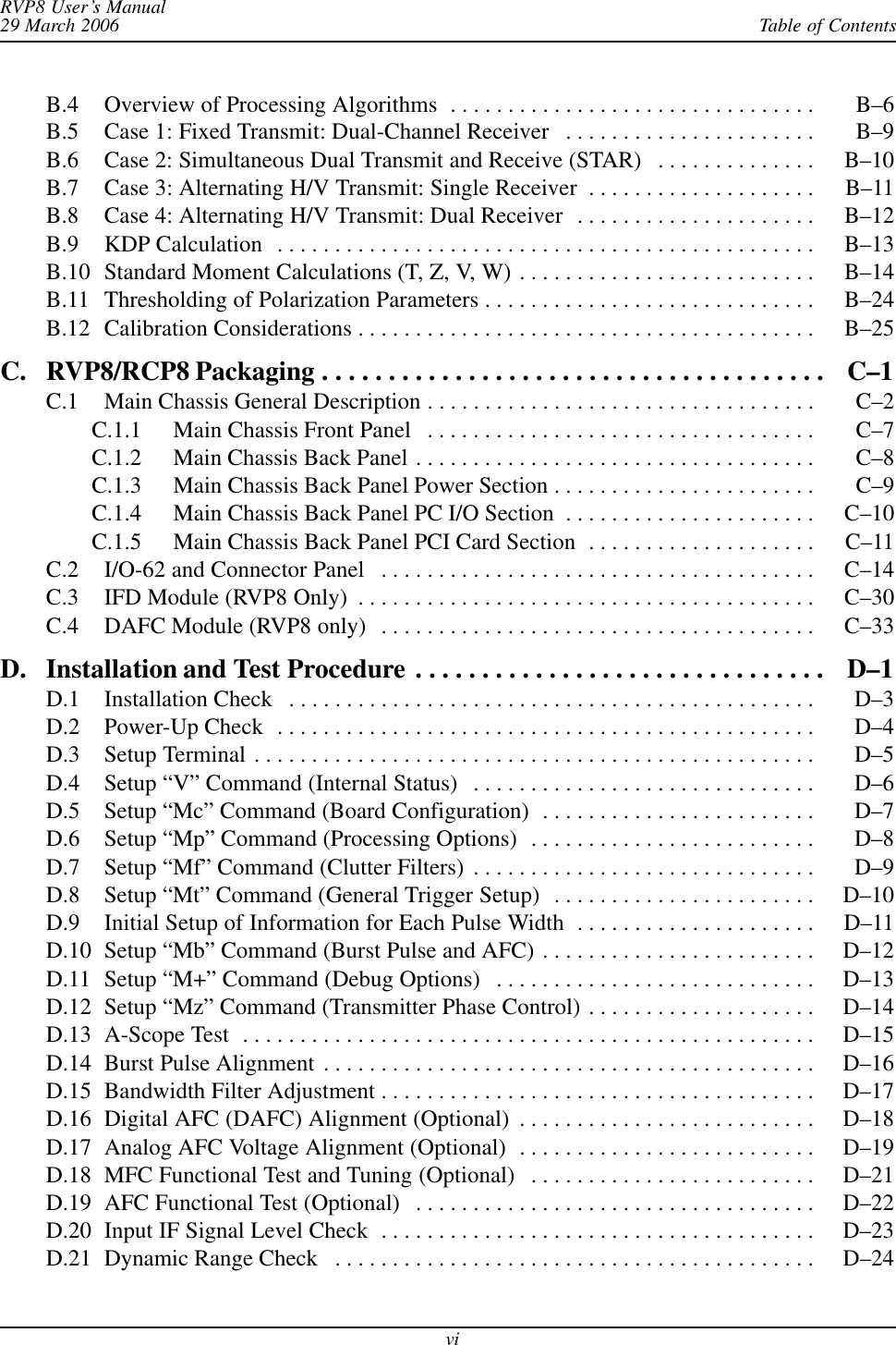 Table of ContentsRVP8 User’s Manual29 March 2006viB.4 Overview of Processing Algorithms B–6 . . . . . . . . . . . . . . . . . . . . . . . . . . . . . . . . B.5 Case 1: Fixed Transmit: Dual-Channel Receiver B–9 . . . . . . . . . . . . . . . . . . . . . . B.6 Case 2: Simultaneous Dual Transmit and Receive (STAR) B–10 . . . . . . . . . . . . . . B.7 Case 3: Alternating H/V Transmit: Single Receiver B–11 . . . . . . . . . . . . . . . . . . . . B.8 Case 4: Alternating H/V Transmit: Dual Receiver B–12 . . . . . . . . . . . . . . . . . . . . . B.9 KDP Calculation B–13 . . . . . . . . . . . . . . . . . . . . . . . . . . . . . . . . . . . . . . . . . . . . . . . B.10 Standard Moment Calculations (T, Z, V, W) B–14 . . . . . . . . . . . . . . . . . . . . . . . . . . B.11 Thresholding of Polarization Parameters B–24 . . . . . . . . . . . . . . . . . . . . . . . . . . . . . B.12 Calibration Considerations B–25 . . . . . . . . . . . . . . . . . . . . . . . . . . . . . . . . . . . . . . . . C. RVP8/RCP8 Packaging C–1 . . . . . . . . . . . . . . . . . . . . . . . . . . . . . . . . . . . . . . C.1 Main Chassis General Description C–2 . . . . . . . . . . . . . . . . . . . . . . . . . . . . . . . . . . C.1.1 Main Chassis Front Panel C–7 . . . . . . . . . . . . . . . . . . . . . . . . . . . . . . . . . . C.1.2 Main Chassis Back Panel C–8 . . . . . . . . . . . . . . . . . . . . . . . . . . . . . . . . . . . C.1.3 Main Chassis Back Panel Power Section C–9 . . . . . . . . . . . . . . . . . . . . . . . C.1.4 Main Chassis Back Panel PC I/O Section C–10 . . . . . . . . . . . . . . . . . . . . . . C.1.5 Main Chassis Back Panel PCI Card Section C–11 . . . . . . . . . . . . . . . . . . . . C.2 I/O-62 and Connector Panel C–14 . . . . . . . . . . . . . . . . . . . . . . . . . . . . . . . . . . . . . . C.3 IFD Module (RVP8 Only) C–30 . . . . . . . . . . . . . . . . . . . . . . . . . . . . . . . . . . . . . . . . C.4 DAFC Module (RVP8 only) C–33 . . . . . . . . . . . . . . . . . . . . . . . . . . . . . . . . . . . . . . D. Installation and Test Procedure D–1 . . . . . . . . . . . . . . . . . . . . . . . . . . . . . . . D.1 Installation Check D–3 . . . . . . . . . . . . . . . . . . . . . . . . . . . . . . . . . . . . . . . . . . . . . . D.2 Power-Up Check D–4 . . . . . . . . . . . . . . . . . . . . . . . . . . . . . . . . . . . . . . . . . . . . . . . D.3 Setup Terminal D–5 . . . . . . . . . . . . . . . . . . . . . . . . . . . . . . . . . . . . . . . . . . . . . . . . . D.4 Setup “V” Command (Internal Status) D–6 . . . . . . . . . . . . . . . . . . . . . . . . . . . . . . D.5 Setup “Mc” Command (Board Configuration) D–7 . . . . . . . . . . . . . . . . . . . . . . . . D.6 Setup “Mp” Command (Processing Options) D–8 . . . . . . . . . . . . . . . . . . . . . . . . . D.7 Setup “Mf” Command (Clutter Filters) D–9 . . . . . . . . . . . . . . . . . . . . . . . . . . . . . . D.8 Setup “Mt” Command (General Trigger Setup) D–10 . . . . . . . . . . . . . . . . . . . . . . . D.9 Initial Setup of Information for Each Pulse Width D–11 . . . . . . . . . . . . . . . . . . . . . D.10 Setup “Mb” Command (Burst Pulse and AFC) D–12 . . . . . . . . . . . . . . . . . . . . . . . . D.11 Setup “M+” Command (Debug Options) D–13 . . . . . . . . . . . . . . . . . . . . . . . . . . . . D.12 Setup “Mz” Command (Transmitter Phase Control) D–14 . . . . . . . . . . . . . . . . . . . . D.13 A-Scope Test D–15 . . . . . . . . . . . . . . . . . . . . . . . . . . . . . . . . . . . . . . . . . . . . . . . . . . D.14 Burst Pulse Alignment D–16 . . . . . . . . . . . . . . . . . . . . . . . . . . . . . . . . . . . . . . . . . . . D.15 Bandwidth Filter Adjustment D–17 . . . . . . . . . . . . . . . . . . . . . . . . . . . . . . . . . . . . . . D.16 Digital AFC (DAFC) Alignment (Optional) D–18 . . . . . . . . . . . . . . . . . . . . . . . . . . D.17 Analog AFC Voltage Alignment (Optional) D–19 . . . . . . . . . . . . . . . . . . . . . . . . . . D.18 MFC Functional Test and Tuning (Optional) D–21 . . . . . . . . . . . . . . . . . . . . . . . . . D.19 AFC Functional Test (Optional) D–22 . . . . . . . . . . . . . . . . . . . . . . . . . . . . . . . . . . . D.20 Input IF Signal Level Check D–23 . . . . . . . . . . . . . . . . . . . . . . . . . . . . . . . . . . . . . . D.21 Dynamic Range Check D–24 . . . . . . . . . . . . . . . . . . . . . . . . . . . . . . . . . . . . . . . . . . 