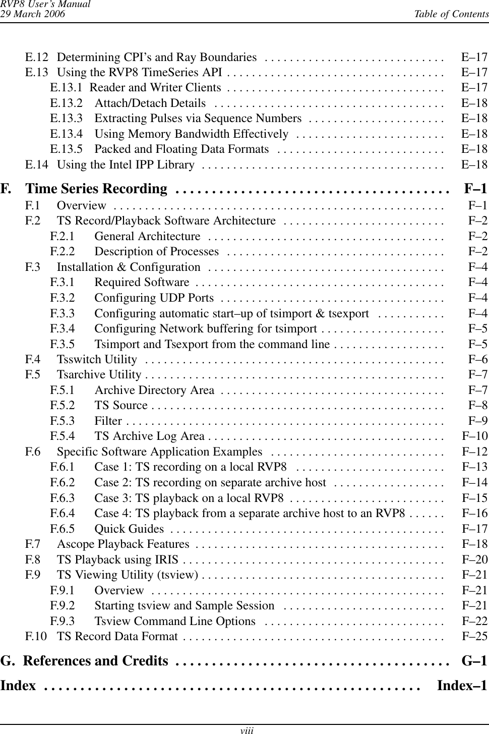Table of ContentsRVP8 User’s Manual29 March 2006viiiE.12 Determining CPI’s and Ray Boundaries E–17 . . . . . . . . . . . . . . . . . . . . . . . . . . . . . E.13 Using the RVP8 TimeSeries API E–17 . . . . . . . . . . . . . . . . . . . . . . . . . . . . . . . . . . . E.13.1  Reader and Writer Clients E–17 . . . . . . . . . . . . . . . . . . . . . . . . . . . . . . . . . . . E.13.2 Attach/Detach Details E–18 . . . . . . . . . . . . . . . . . . . . . . . . . . . . . . . . . . . . . E.13.3 Extracting Pulses via Sequence Numbers E–18 . . . . . . . . . . . . . . . . . . . . . . E.13.4 Using Memory Bandwidth Effectively E–18 . . . . . . . . . . . . . . . . . . . . . . . . E.13.5 Packed and Floating Data Formats E–18 . . . . . . . . . . . . . . . . . . . . . . . . . . . E.14 Using the Intel IPP Library E–18 . . . . . . . . . . . . . . . . . . . . . . . . . . . . . . . . . . . . . . . F. Time Series Recording F–1 . . . . . . . . . . . . . . . . . . . . . . . . . . . . . . . . . . . . . . F.1 Overview F–1 . . . . . . . . . . . . . . . . . . . . . . . . . . . . . . . . . . . . . . . . . . . . . . . . . . . . . F.2 TS Record/Playback Software Architecture F–2 . . . . . . . . . . . . . . . . . . . . . . . . . . F.2.1 General Architecture F–2 . . . . . . . . . . . . . . . . . . . . . . . . . . . . . . . . . . . . . . F.2.2 Description of Processes F–2 . . . . . . . . . . . . . . . . . . . . . . . . . . . . . . . . . . . F.3 Installation &amp; Configuration F–4 . . . . . . . . . . . . . . . . . . . . . . . . . . . . . . . . . . . . . . F.3.1 Required Software F–4 . . . . . . . . . . . . . . . . . . . . . . . . . . . . . . . . . . . . . . . . F.3.2 Configuring UDP Ports F–4 . . . . . . . . . . . . . . . . . . . . . . . . . . . . . . . . . . . . F.3.3 Configuring automatic start–up of tsimport &amp; tsexport F–4 . . . . . . . . . . . F.3.4 Configuring Network buffering for tsimport F–5 . . . . . . . . . . . . . . . . . . . . F.3.5 Tsimport and Tsexport from the command line F–5 . . . . . . . . . . . . . . . . . . F.4 Tsswitch Utility F–6 . . . . . . . . . . . . . . . . . . . . . . . . . . . . . . . . . . . . . . . . . . . . . . . . F.5 Tsarchive Utility F–7 . . . . . . . . . . . . . . . . . . . . . . . . . . . . . . . . . . . . . . . . . . . . . . . . F.5.1 Archive Directory Area F–7 . . . . . . . . . . . . . . . . . . . . . . . . . . . . . . . . . . . . F.5.2 TS Source F–8 . . . . . . . . . . . . . . . . . . . . . . . . . . . . . . . . . . . . . . . . . . . . . . . F.5.3 Filter F–9 . . . . . . . . . . . . . . . . . . . . . . . . . . . . . . . . . . . . . . . . . . . . . . . . . . . F.5.4 TS Archive Log Area F–10 . . . . . . . . . . . . . . . . . . . . . . . . . . . . . . . . . . . . . . F.6 Specific Software Application Examples F–12 . . . . . . . . . . . . . . . . . . . . . . . . . . . . F.6.1 Case 1: TS recording on a local RVP8 F–13 . . . . . . . . . . . . . . . . . . . . . . . . F.6.2 Case 2: TS recording on separate archive host F–14 . . . . . . . . . . . . . . . . . . F.6.3 Case 3: TS playback on a local RVP8 F–15 . . . . . . . . . . . . . . . . . . . . . . . . . F.6.4 Case 4: TS playback from a separate archive host to an RVP8 F–16 . . . . . . F.6.5 Quick Guides F–17 . . . . . . . . . . . . . . . . . . . . . . . . . . . . . . . . . . . . . . . . . . . . F.7 Ascope Playback Features F–18 . . . . . . . . . . . . . . . . . . . . . . . . . . . . . . . . . . . . . . . . F.8 TS Playback using IRIS F–20 . . . . . . . . . . . . . . . . . . . . . . . . . . . . . . . . . . . . . . . . . . F.9 TS Viewing Utility (tsview) F–21 . . . . . . . . . . . . . . . . . . . . . . . . . . . . . . . . . . . . . . . F.9.1 Overview F–21 . . . . . . . . . . . . . . . . . . . . . . . . . . . . . . . . . . . . . . . . . . . . . . . F.9.2 Starting tsview and Sample Session F–21 . . . . . . . . . . . . . . . . . . . . . . . . . . F.9.3 Tsview Command Line Options F–22 . . . . . . . . . . . . . . . . . . . . . . . . . . . . . F.10 TS Record Data Format F–25 . . . . . . . . . . . . . . . . . . . . . . . . . . . . . . . . . . . . . . . . . . G.  References and Credits G–1 . . . . . . . . . . . . . . . . . . . . . . . . . . . . . . . . . . . . . . Index Index–1 . . . . . . . . . . . . . . . . . . . . . . . . . . . . . . . . . . . . . . . . . . . . . . . . . . . . 