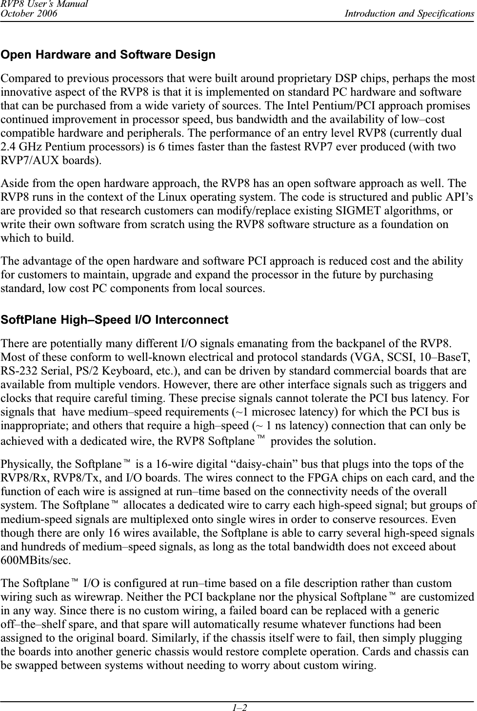 Introduction and SpecificationsRVP8 User’s ManualOctober 20061–2Open Hardware and Software DesignCompared to previous processors that were built around proprietary DSP chips, perhaps the mostinnovative aspect of the RVP8 is that it is implemented on standard PC hardware and softwarethat can be purchased from a wide variety of sources. The Intel Pentium/PCI approach promisescontinued improvement in processor speed, bus bandwidth and the availability of low–costcompatible hardware and peripherals. The performance of an entry level RVP8 (currently dual2.4 GHz Pentium processors) is 6 times faster than the fastest RVP7 ever produced (with twoRVP7/AUX boards).Aside from the open hardware approach, the RVP8 has an open software approach as well. TheRVP8 runs in the context of the Linux operating system. The code is structured and public API’sare provided so that research customers can modify/replace existing SIGMET algorithms, orwrite their own software from scratch using the RVP8 software structure as a foundation onwhich to build.The advantage of the open hardware and software PCI approach is reduced cost and the abilityfor customers to maintain, upgrade and expand the processor in the future by purchasingstandard, low cost PC components from local sources.SoftPlane High–Speed I/O InterconnectThere are potentially many different I/O signals emanating from the backpanel of the RVP8.Most of these conform to well-known electrical and protocol standards (VGA, SCSI, 10–BaseT,RS-232 Serial, PS/2 Keyboard, etc.), and can be driven by standard commercial boards that areavailable from multiple vendors. However, there are other interface signals such as triggers andclocks that require careful timing. These precise signals cannot tolerate the PCI bus latency. Forsignals that  have medium–speed requirements (~1 microsec latency) for which the PCI bus isinappropriate; and others that require a high–speed (~ 1 ns latency) connection that can only beachieved with a dedicated wire, the RVP8 Softplanet provides the solution.Physically, the Softplanet is a 16-wire digital “daisy-chain” bus that plugs into the tops of theRVP8/Rx, RVP8/Tx, and I/O boards. The wires connect to the FPGA chips on each card, and thefunction of each wire is assigned at run–time based on the connectivity needs of the overallsystem. The Softplanet allocates a dedicated wire to carry each high-speed signal; but groups ofmedium-speed signals are multiplexed onto single wires in order to conserve resources. Eventhough there are only 16 wires available, the Softplane is able to carry several high-speed signalsand hundreds of medium–speed signals, as long as the total bandwidth does not exceed about600MBits/sec.The Softplanet I/O is configured at run–time based on a file description rather than customwiring such as wirewrap. Neither the PCI backplane nor the physical Softplanet are customizedin any way. Since there is no custom wiring, a failed board can be replaced with a genericoff–the–shelf spare, and that spare will automatically resume whatever functions had beenassigned to the original board. Similarly, if the chassis itself were to fail, then simply pluggingthe boards into another generic chassis would restore complete operation. Cards and chassis canbe swapped between systems without needing to worry about custom wiring.