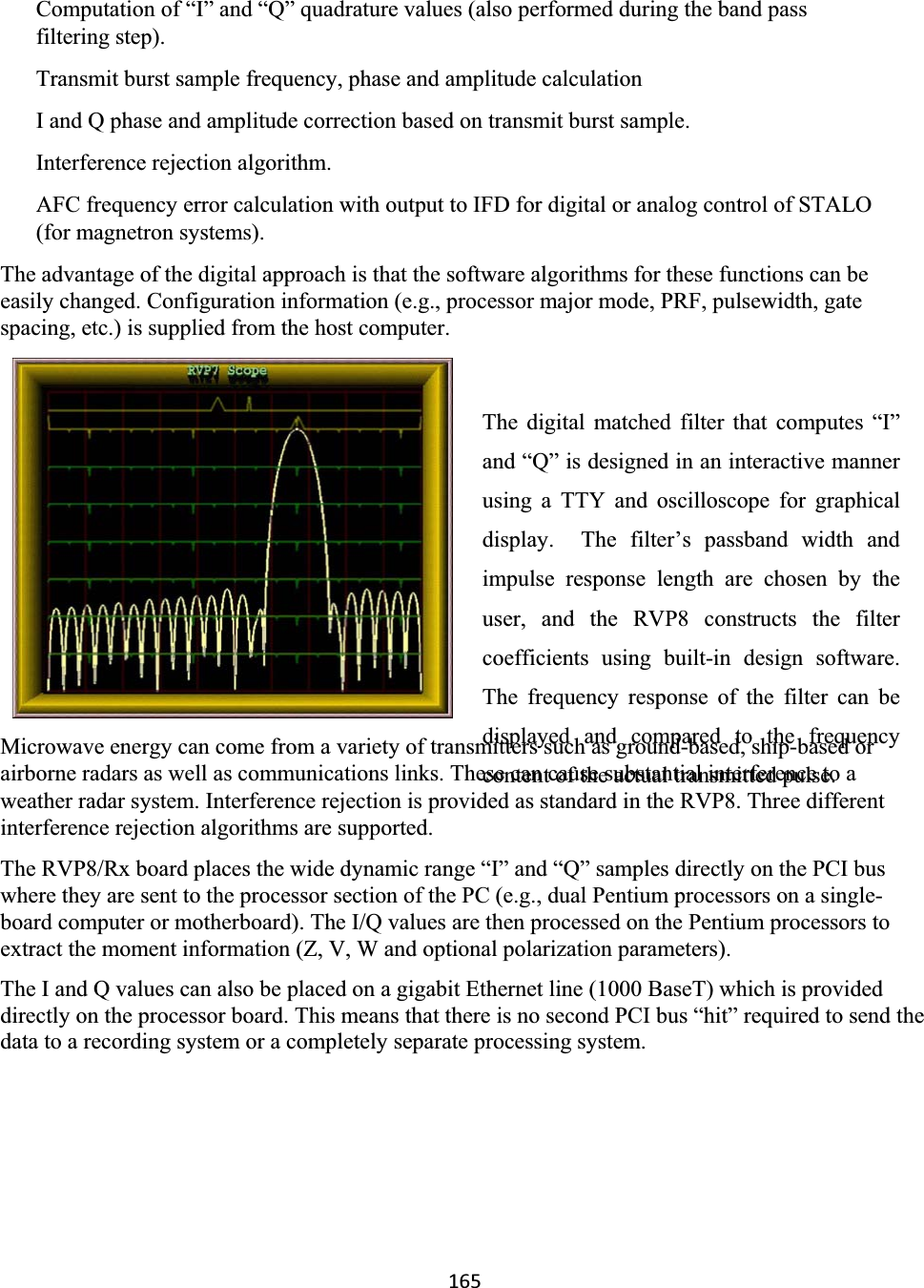 165Computation of “I” and “Q” quadrature values (also performed during the band pass filtering step).Transmit burst sample frequency, phase and amplitude calculation  I and Q phase and amplitude correction based on transmit burst sample.  Interference rejection algorithm.  AFC frequency error calculation with output to IFD for digital or analog control of STALO(for magnetron systems).  The advantage of the digital approach is that the software algorithms for these functions can be easily changed. Configuration information (e.g., processor major mode, PRF, pulsewidth, gate spacing, etc.) is supplied from the host computer.  The digital matched filter that computes “I”and “Q” is designed in an interactive mannerusing a TTY and oscilloscope for graphicaldisplay.  The filter’s passband width andimpulse response length are chosen by theuser, and the RVP8 constructs the filtercoefficients using built-in design software.The frequency response of the filter can bedisplayed and compared to the frequencycontent of the actual transmitted pulse.  Microwave energy can come from a variety of transmitters such as ground-based, ship-based or airborne radars as well as communications links. These can cause substantial interference to a weather radar system. Interference rejection is provided as standard in the RVP8. Three different interference rejection algorithms are supported.  The RVP8/Rx board places the wide dynamic range “I” and “Q” samples directly on the PCI bus where they are sent to the processor section of the PC (e.g., dual Pentium processors on a single-board computer or motherboard). The I/Q values are then processed on the Pentium processors to extract the moment information (Z, V, W and optional polarization parameters).  The I and Q values can also be placed on a gigabit Ethernet line (1000 BaseT) which is provided directly on the processor board. This means that there is no second PCI bus “hit” required to send the data to a recording system or a completely separate processing system.  