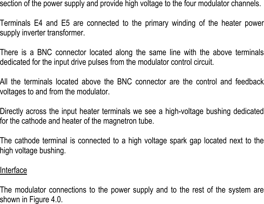    section of the power supply and provide high voltage to the four modulator channels.  Terminals E4 and E5 are connected to the primary winding of the heater power supply inverter transformer.   There is a BNC connector located along the same line with the above terminals dedicated for the input drive pulses from the modulator control circuit.  All the terminals located above the BNC connector are the control and feedback voltages to and from the modulator.  Directly across the input heater terminals we see a high-voltage bushing dedicated for the cathode and heater of the magnetron tube.     The cathode terminal is connected to a high voltage spark gap located next to the high voltage bushing.  Interface  The modulator connections to the power supply and to the rest of the system are shown in Figure 4.0. 
