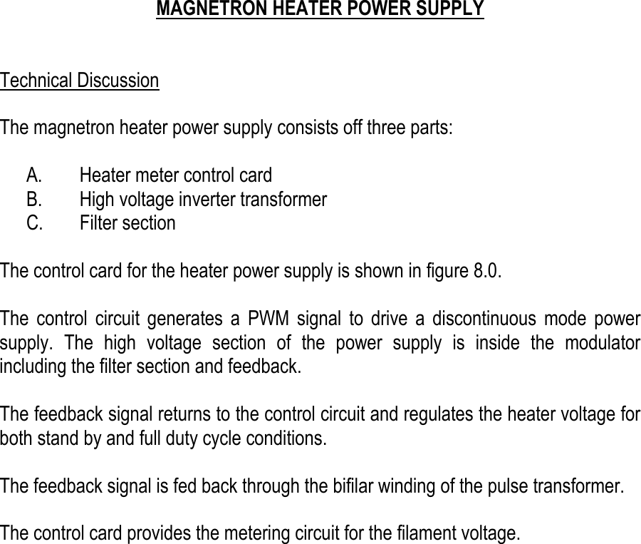     MAGNETRON HEATER POWER SUPPLY   Technical Discussion  The magnetron heater power supply consists off three parts:  A.  Heater meter control card B.  High voltage inverter transformer C. Filter section  The control card for the heater power supply is shown in figure 8.0.  The control circuit generates a PWM signal to drive a discontinuous mode power supply. The high voltage section of the power supply is inside the modulator including the filter section and feedback.  The feedback signal returns to the control circuit and regulates the heater voltage for both stand by and full duty cycle conditions.  The feedback signal is fed back through the bifilar winding of the pulse transformer.  The control card provides the metering circuit for the filament voltage.    