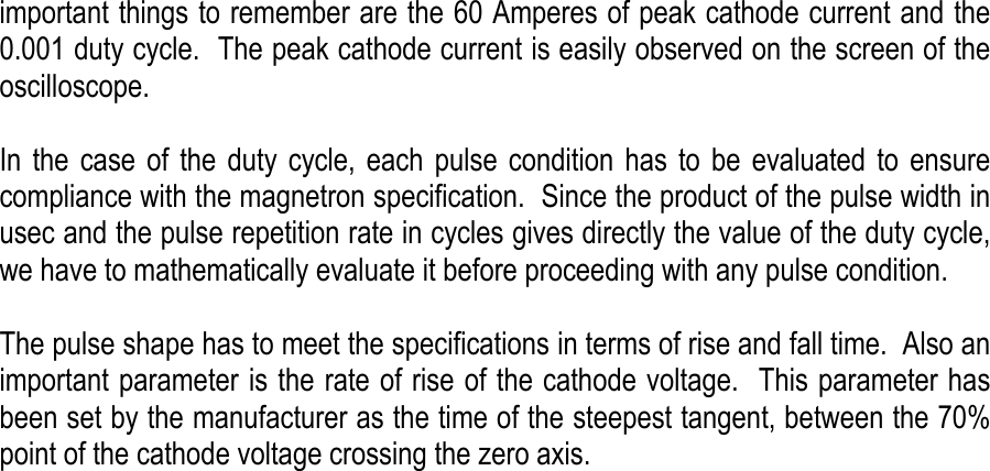    important things to remember are the 60 Amperes of peak cathode current and the 0.001 duty cycle.  The peak cathode current is easily observed on the screen of the oscilloscope.   In the case of the duty cycle, each pulse condition has to be evaluated to ensure compliance with the magnetron specification.  Since the product of the pulse width in usec and the pulse repetition rate in cycles gives directly the value of the duty cycle, we have to mathematically evaluate it before proceeding with any pulse condition.   The pulse shape has to meet the specifications in terms of rise and fall time.  Also an important parameter is the rate of rise of the cathode voltage.  This parameter has been set by the manufacturer as the time of the steepest tangent, between the 70% point of the cathode voltage crossing the zero axis.                               