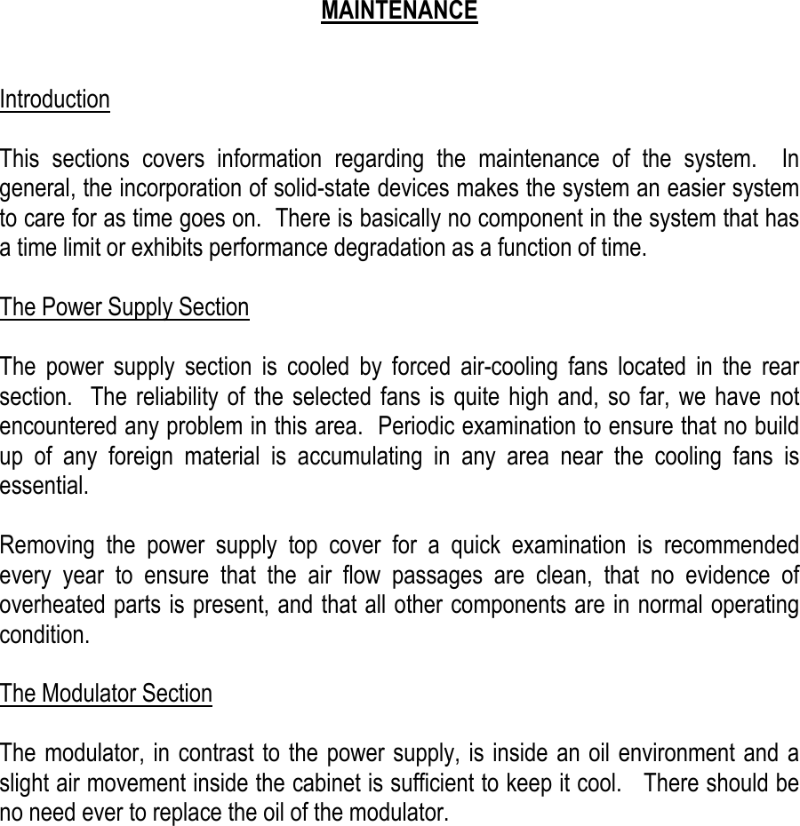    MAINTENANCE   Introduction  This sections covers information regarding the maintenance of the system.  In general, the incorporation of solid-state devices makes the system an easier system to care for as time goes on.  There is basically no component in the system that has a time limit or exhibits performance degradation as a function of time.  The Power Supply Section  The power supply section is cooled by forced air-cooling fans located in the rear section.  The reliability of the selected fans is quite high and, so far, we have not encountered any problem in this area.  Periodic examination to ensure that no build up of any foreign material is accumulating in any area near the cooling fans is essential.  Removing the power supply top cover for a quick examination is recommended every year to ensure that the air flow passages are clean, that no evidence of overheated parts is present, and that all other components are in normal operating condition.  The Modulator Section  The modulator, in contrast to the power supply, is inside an oil environment and a slight air movement inside the cabinet is sufficient to keep it cool.   There should be no need ever to replace the oil of the modulator.             