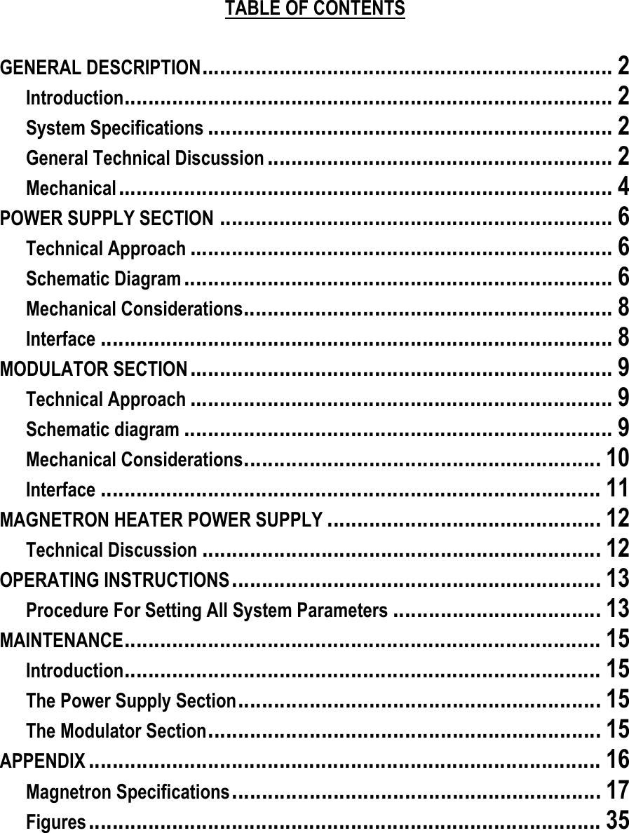     TABLE OF CONTENTS    GENERAL DESCRIPTION..................................................................... 2 Introduction.................................................................................. 2 System Specifications .................................................................... 2 General Technical Discussion .......................................................... 2 Mechanical................................................................................... 4 POWER SUPPLY SECTION .................................................................. 6 Technical Approach ....................................................................... 6 Schematic Diagram ........................................................................ 6 Mechanical Considerations.............................................................. 8 Interface ...................................................................................... 8 MODULATOR SECTION....................................................................... 9 Technical Approach ....................................................................... 9 Schematic diagram ........................................................................ 9 Mechanical Considerations............................................................ 10 Interface .................................................................................... 11 MAGNETRON HEATER POWER SUPPLY .............................................. 12 Technical Discussion ................................................................... 12 OPERATING INSTRUCTIONS.............................................................. 13 Procedure For Setting All System Parameters ................................... 13 MAINTENANCE................................................................................ 15 Introduction................................................................................ 15 The Power Supply Section............................................................. 15 The Modulator Section.................................................................. 15 APPENDIX ...................................................................................... 16 Magnetron Specifications.............................................................. 17 Figures...................................................................................... 35  