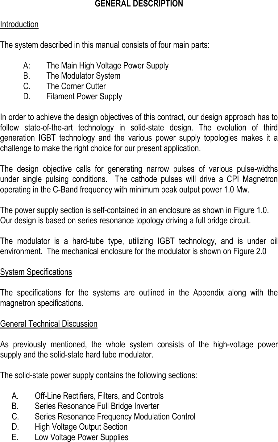    GENERAL DESCRIPTION  Introduction  The system described in this manual consists of four main parts:  A:  The Main High Voltage Power Supply B.  The Modulator System C.  The Corner Cutter D.  Filament Power Supply  In order to achieve the design objectives of this contract, our design approach has to follow state-of-the-art technology in solid-state design. The evolution of third generation IGBT technology and the various power supply topologies makes it a challenge to make the right choice for our present application.  The design objective calls for generating narrow pulses of various pulse-widths under single pulsing conditions.  The cathode pulses will drive a CPI Magnetron operating in the C-Band frequency with minimum peak output power 1.0 Mw.  The power supply section is self-contained in an enclosure as shown in Figure 1.0.   Our design is based on series resonance topology driving a full bridge circuit.  The modulator is a hard-tube type, utilizing IGBT technology, and is under oil environment.  The mechanical enclosure for the modulator is shown on Figure 2.0  System Specifications  The specifications for the systems are outlined in the Appendix along with the magnetron specifications.  General Technical Discussion  As previously mentioned, the whole system consists of the high-voltage power supply and the solid-state hard tube modulator.  The solid-state power supply contains the following sections:  A.  Off-Line Rectifiers, Filters, and Controls B.  Series Resonance Full Bridge Inverter C.  Series Resonance Frequency Modulation Control D.  High Voltage Output Section E.  Low Voltage Power Supplies 