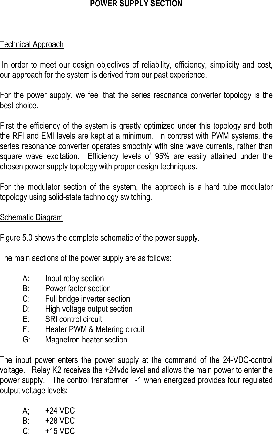     POWER SUPPLY SECTION    Technical Approach   In order to meet our design objectives of reliability, efficiency, simplicity and cost, our approach for the system is derived from our past experience.  For the power supply, we feel that the series resonance converter topology is the best choice.   First the efficiency of the system is greatly optimized under this topology and both the RFI and EMI levels are kept at a minimum.  In contrast with PWM systems, the series resonance converter operates smoothly with sine wave currents, rather than   square wave excitation.  Efficiency levels of 95% are easily attained under the chosen power supply topology with proper design techniques.  For the modulator section of the system, the approach is a hard tube modulator topology using solid-state technology switching.    Schematic Diagram  Figure 5.0 shows the complete schematic of the power supply.   The main sections of the power supply are as follows:    A:  Input relay section   B:  Power factor section   C:  Full bridge inverter section   D:  High voltage output section   E:  SRI control circuit   F:  Heater PWM &amp; Metering circuit   G:  Magnetron heater section  The input power enters the power supply at the command of the 24-VDC-control voltage.   Relay K2 receives the +24vdc level and allows the main power to enter the power supply.   The control transformer T-1 when energized provides four regulated output voltage levels:   A; +24 VDC  B: +28 VDC  C: +15 VDC 