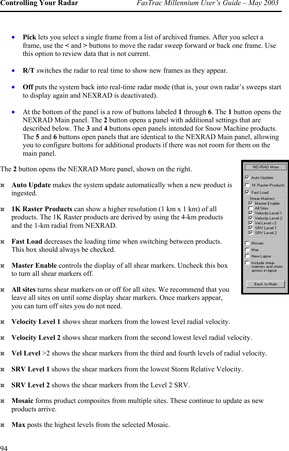 Controlling Your Radar  FasTrac Millennium User’s Guide – May 2003 •  Pick lets you select a single frame from a list of archived frames. After you select a frame, use the &lt; and &gt; buttons to move the radar sweep forward or back one frame. Use this option to review data that is not current. • • • D. f. ed. R/T switches the radar to real time to show new frames as they appear. Off puts the system back into real-time radar mode (that is, your own radar’s sweeps start to display again and NEXRAD is deactivated). At the bottom of the panel is a row of buttons labeled 1 through 6. The 1 button opens the NEXRAD Main panel. The 2 button opens a panel with additional settings that are described below. The 3 and 4 buttons open panels intended for Snow Machine products. The 5 and 6 buttons open panels that are identical to the NEXRAD Main panel, allowing you to configure buttons for additional products if there was not room for them on the main panel. The 2 button opens the NEXRAD More panel, shown on the right.   Auto Update makes the system update automatically when a new product is ingested.   1K Raster Products can show a higher resolution (1 km x 1 km) of all products. The 1K Raster products are derived by using the 4-km products and the 1-km radial from NEXRA  Fast Load decreases the loading time when switching between products. This box should always be checked.   Master Enable controls the display of all shear markers. Uncheck this box to turn all shear markers of  All sites turns shear markers on or off for all sites. We recommend that you leave all sites on until some display shear markers. Once markers appear, you can turn off sites you do not ne  Velocity Level 1 shows shear markers from the lowest level radial velocity.   Velocity Level 2 shows shear markers from the second lowest level radial velocity.   Vel Level &gt;2 shows the shear markers from the third and fourth levels of radial velocity.   SRV Level 1 shows the shear markers from the lowest Storm Relative Velocity.   SRV Level 2 shows the shear markers from the Level 2 SRV.   Mosaic forms product composites from multiple sites. These continue to update as new products arrive.   Max posts the highest levels from the selected Mosaic. 94 