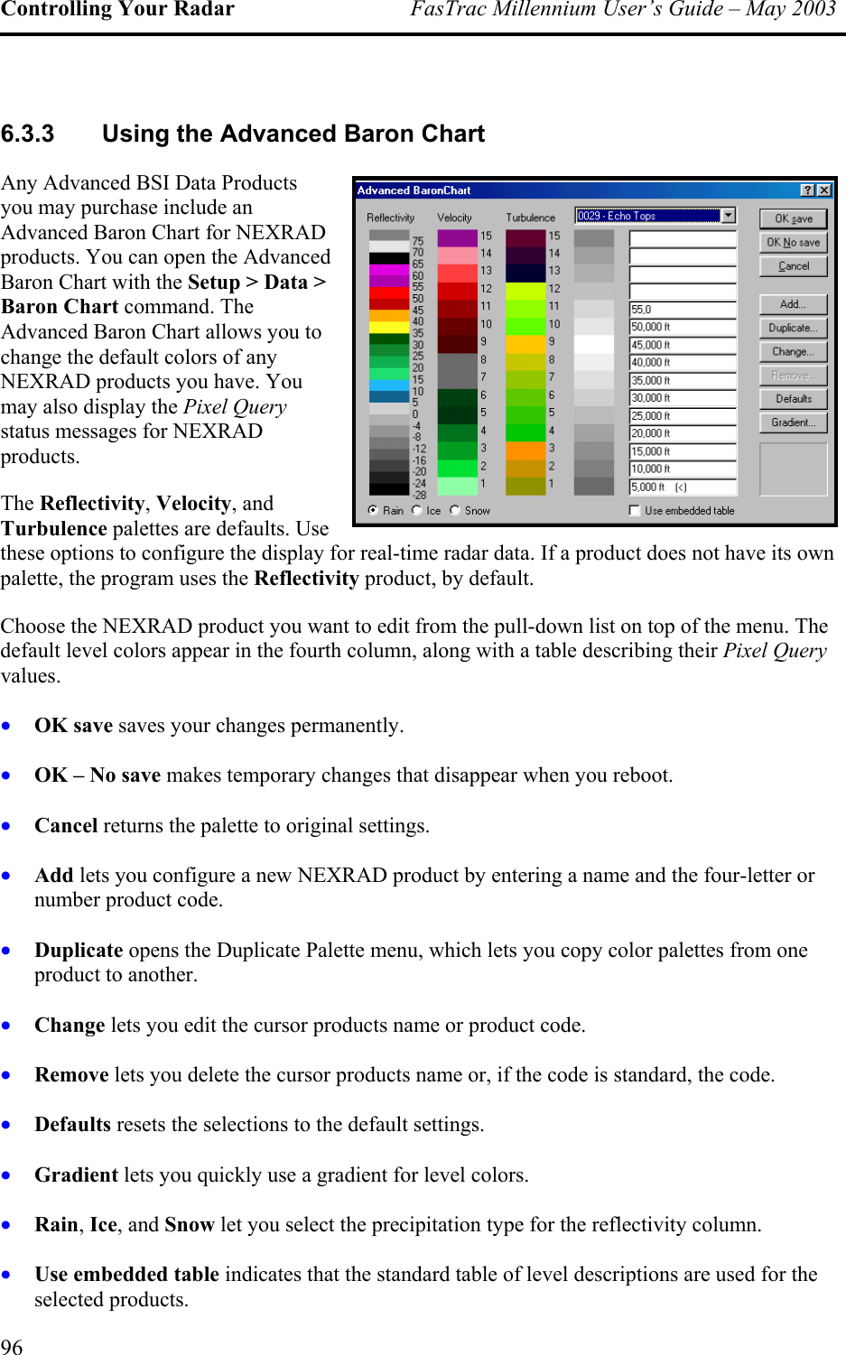 Controlling Your Radar  FasTrac Millennium User’s Guide – May 2003 6.3.3  Using the Advanced Baron Chart Any Advanced BSI Data Products you may purchase include an Advanced Baron Chart for NEXRADproducts. You can open the AdvanceBaron Chart with the Setup &gt; Data &gt; Baron Chart command. The Advanced Baron Chart allows you to change the default colors of any NEXRAD products you have. Youmay also display the Pixel Questatus messages for NEXRAD  d  ry products. its own ectivity product, by default. • • • • • • • • • • • The Reflectivity, Velocity, and Turbulence palettes are defaults. Use these options to configure the display for real-time radar data. If a product does not have palette, the program uses the ReflChoose the NEXRAD product you want to edit from the pull-down list on top of the menu. The default level colors appear in the fourth column, along with a table describing their Pixel Query values. OK save saves your changes permanently. OK – No save makes temporary changes that disappear when you reboot. Cancel returns the palette to original settings. Add lets you configure a new NEXRAD product by entering a name and the four-letter or number product code. Duplicate opens the Duplicate Palette menu, which lets you copy color palettes from one product to another. Change lets you edit the cursor products name or product code. Remove lets you delete the cursor products name or, if the code is standard, the code. Defaults resets the selections to the default settings. Gradient lets you quickly use a gradient for level colors. Rain, Ice, and Snow let you select the precipitation type for the reflectivity column. Use embedded table indicates that the standard table of level descriptions are used for the selected products. 96 