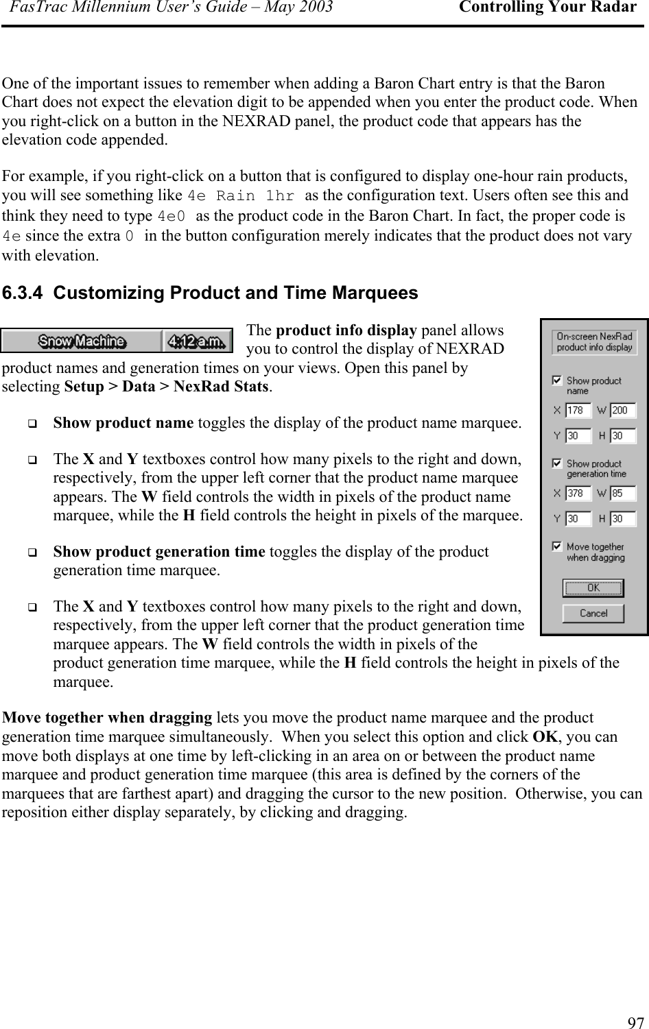FasTrac Millennium User’s Guide – May 2003 Controlling Your Radar One of the important issues to remember when adding a Baron Chart entry is that the Baron Chart does not expect the elevation digit to be appended when you enter the product code. When you right-click on a button in the NEXRAD panel, the product code that appears has the elevation code appended. For example, if you right-click on a button that is configured to display one-hour rain products, you will see something like 4e Rain 1hr as the configuration text. Users often see this and think they need to type 4e0 as the product code in the Baron Chart. In fact, the proper code is 4e since the extra 0 in the button configuration merely indicates that the product does not vary with elevation. 6.3.4  Customizing Product and Time Marquees The product info display panel allows you to control the display of NEXRAD product names and generation times on your views. Open this panel by selecting Setup &gt; Data &gt; NexRad Stats.   Show product name toggles the display of the product name marquee.   The X and Y textboxes control how many pixels to the right and down, respectively, from the upper left corner that the product name marquee appears. The W field controls the width in pixels of the product name marquee, while the H field controls the height in pixels of the marquee.   Show product generation time toggles the display of the product generation time marquee.   The X and Y textboxes control how many pixels to the right and down, respectively, from the upper left corner that the product generation time marquee appears. The W field controls the width in pixels of the product generation time marquee, while the H field controls the height in pixels of the marquee. Move together when dragging lets you move the product name marquee and the product generation time marquee simultaneously.  When you select this option and click OK, you can move both displays at one time by left-clicking in an area on or between the product name marquee and product generation time marquee (this area is defined by the corners of the marquees that are farthest apart) and dragging the cursor to the new position.  Otherwise, you can reposition either display separately, by clicking and dragging. 97 