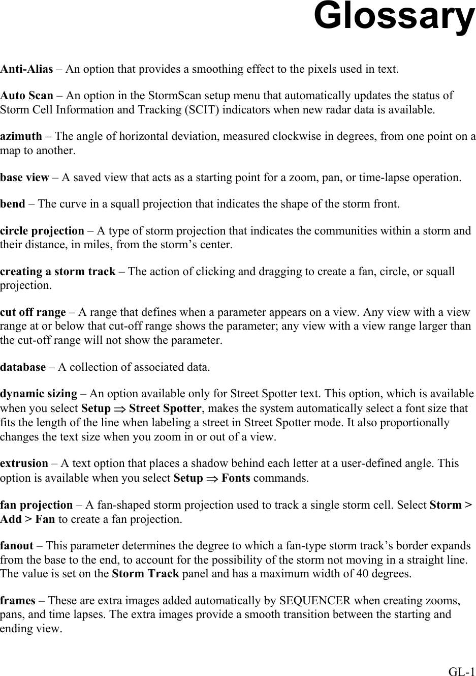  Glossary Anti-Alias – An option that provides a smoothing effect to the pixels used in text. Auto Scan – An option in the StormScan setup menu that automatically updates the status of Storm Cell Information and Tracking (SCIT) indicators when new radar data is available. azimuth – The angle of horizontal deviation, measured clockwise in degrees, from one point on a map to another. base view – A saved view that acts as a starting point for a zoom, pan, or time-lapse operation. bend – The curve in a squall projection that indicates the shape of the storm front. circle projection – A type of storm projection that indicates the communities within a storm and their distance, in miles, from the storm’s center. creating a storm track – The action of clicking and dragging to create a fan, circle, or squall projection. cut off range – A range that defines when a parameter appears on a view. Any view with a view range at or below that cut-off range shows the parameter; any view with a view range larger than the cut-off range will not show the parameter. database – A collection of associated data. dynamic sizing – An option available only for Street Spotter text. This option, which is available when you select Setup ⇒ Street Spotter, makes the system automatically select a font size that fits the length of the line when labeling a street in Street Spotter mode. It also proportionally changes the text size when you zoom in or out of a view.  extrusion – A text option that places a shadow behind each letter at a user-defined angle. This option is available when you select Setup ⇒ Fonts commands. fan projection – A fan-shaped storm projection used to track a single storm cell. Select Storm &gt; Add &gt; Fan to create a fan projection. fanout – This parameter determines the degree to which a fan-type storm track’s border expands from the base to the end, to account for the possibility of the storm not moving in a straight line. The value is set on the Storm Track panel and has a maximum width of 40 degrees. frames – These are extra images added automatically by SEQUENCER when creating zooms, pans, and time lapses. The extra images provide a smooth transition between the starting and ending view.  GL-1