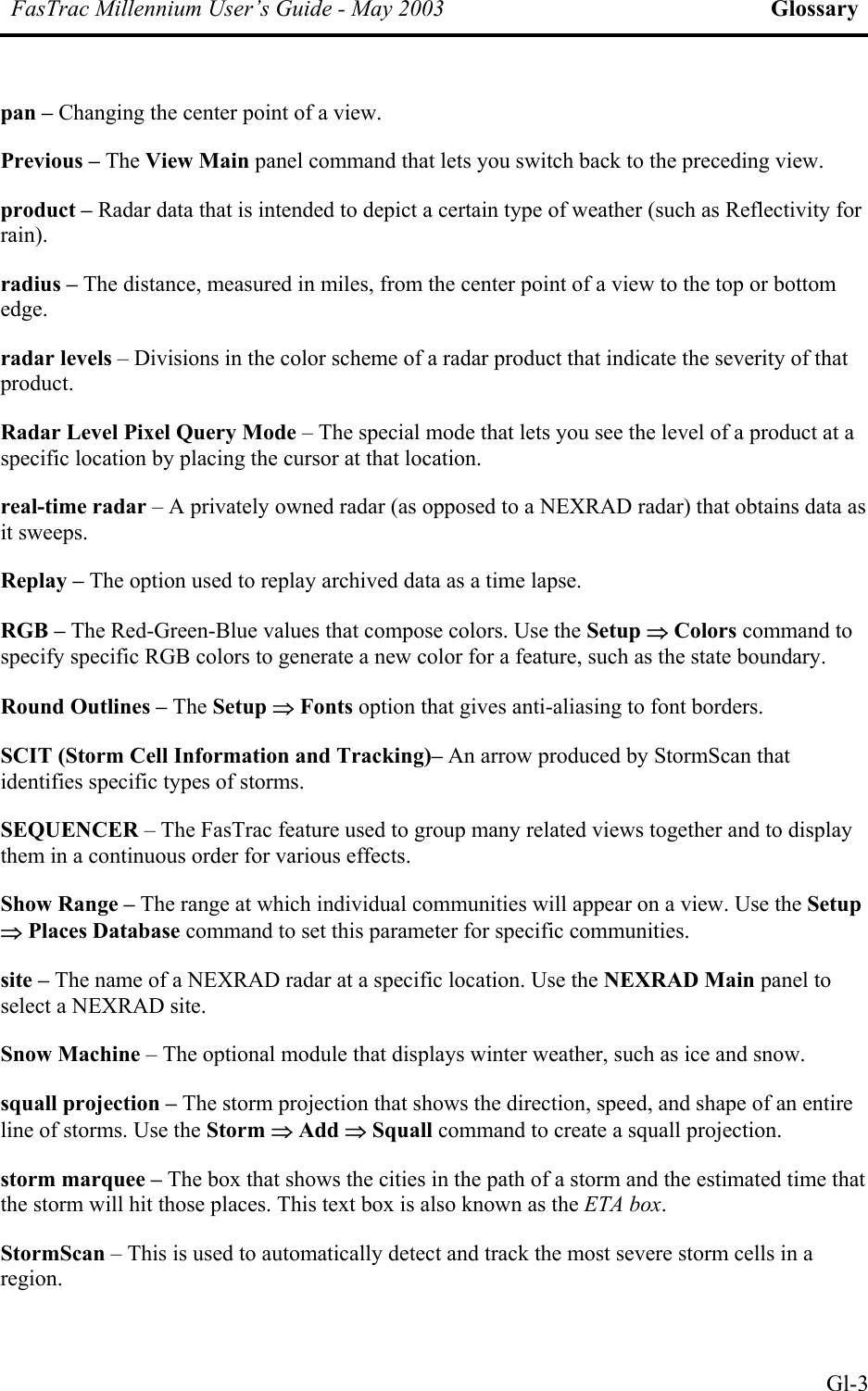 FasTrac Millennium User’s Guide - May 2003 Glossary pan – Changing the center point of a view. Previous – The View Main panel command that lets you switch back to the preceding view. product – Radar data that is intended to depict a certain type of weather (such as Reflectivity for rain). radius – The distance, measured in miles, from the center point of a view to the top or bottom edge. radar levels – Divisions in the color scheme of a radar product that indicate the severity of that product. Radar Level Pixel Query Mode – The special mode that lets you see the level of a product at a specific location by placing the cursor at that location. real-time radar – A privately owned radar (as opposed to a NEXRAD radar) that obtains data as it sweeps. Replay – The option used to replay archived data as a time lapse. RGB – The Red-Green-Blue values that compose colors. Use the Setup ⇒ Colors command to specify specific RGB colors to generate a new color for a feature, such as the state boundary. Round Outlines – The Setup ⇒ Fonts option that gives anti-aliasing to font borders. SCIT (Storm Cell Information and Tracking)– An arrow produced by StormScan that identifies specific types of storms. SEQUENCER – The FasTrac feature used to group many related views together and to display them in a continuous order for various effects. Show Range – The range at which individual communities will appear on a view. Use the Setup ⇒ Places Database command to set this parameter for specific communities. site – The name of a NEXRAD radar at a specific location. Use the NEXRAD Main panel to select a NEXRAD site. Snow Machine – The optional module that displays winter weather, such as ice and snow. squall projection – The storm projection that shows the direction, speed, and shape of an entire line of storms. Use the Storm ⇒ Add ⇒ Squall command to create a squall projection. storm marquee – The box that shows the cities in the path of a storm and the estimated time that the storm will hit those places. This text box is also known as the ETA box. StormScan – This is used to automatically detect and track the most severe storm cells in a region.  Gl-3