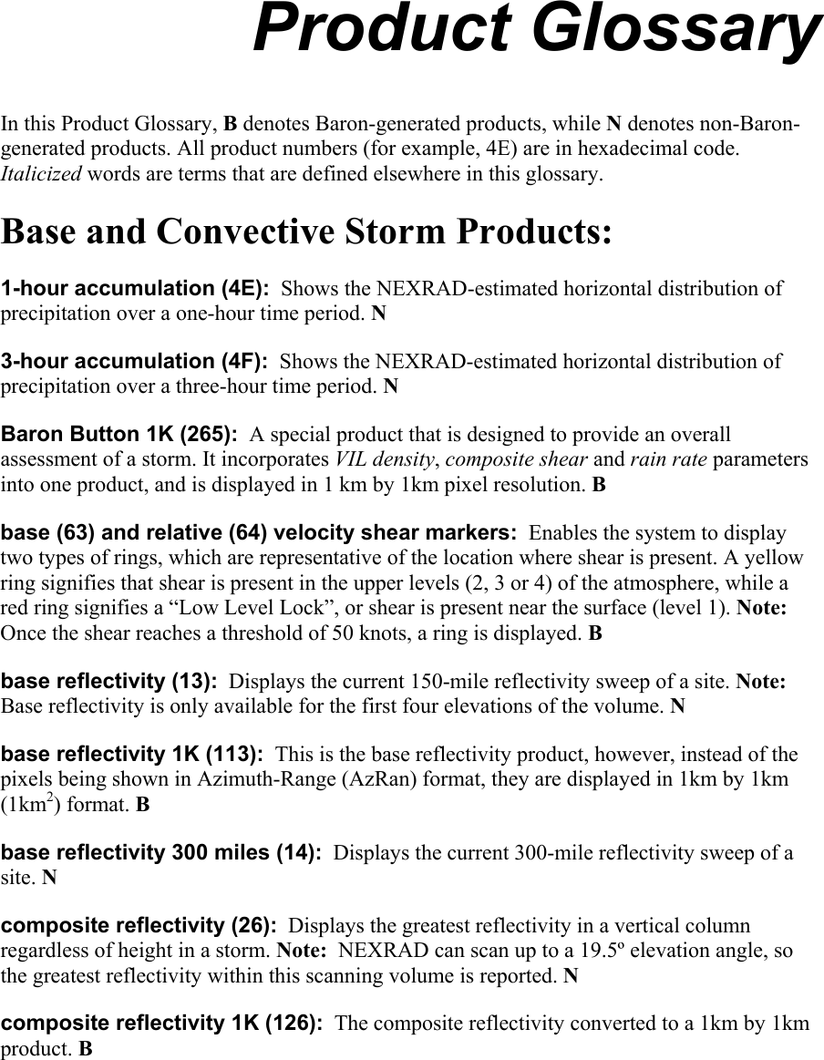  Product Glossary In this Product Glossary, B denotes Baron-generated products, while N denotes non-Baron-generated products. All product numbers (for example, 4E) are in hexadecimal code. Italicized words are terms that are defined elsewhere in this glossary. Base and Convective Storm Products: 1-hour accumulation (4E):  Shows the NEXRAD-estimated horizontal distribution of precipitation over a one-hour time period. N  3-hour accumulation (4F):  Shows the NEXRAD-estimated horizontal distribution of precipitation over a three-hour time period. N Baron Button 1K (265):  A special product that is designed to provide an overall assessment of a storm. It incorporates VIL density, composite shear and rain rate parameters into one product, and is displayed in 1 km by 1km pixel resolution. B base (63) and relative (64) velocity shear markers:  Enables the system to display two types of rings, which are representative of the location where shear is present. A yellow ring signifies that shear is present in the upper levels (2, 3 or 4) of the atmosphere, while a red ring signifies a “Low Level Lock”, or shear is present near the surface (level 1). Note:  Once the shear reaches a threshold of 50 knots, a ring is displayed. B base reflectivity (13):  Displays the current 150-mile reflectivity sweep of a site. Note:  Base reflectivity is only available for the first four elevations of the volume. N base reflectivity 1K (113):  This is the base reflectivity product, however, instead of the pixels being shown in Azimuth-Range (AzRan) format, they are displayed in 1km by 1km (1km2) format. B base reflectivity 300 miles (14):  Displays the current 300-mile reflectivity sweep of a site. N composite reflectivity (26):  Displays the greatest reflectivity in a vertical column regardless of height in a storm. Note:  NEXRAD can scan up to a 19.5º elevation angle, so the greatest reflectivity within this scanning volume is reported. N composite reflectivity 1K (126):  The composite reflectivity converted to a 1km by 1km product. B   