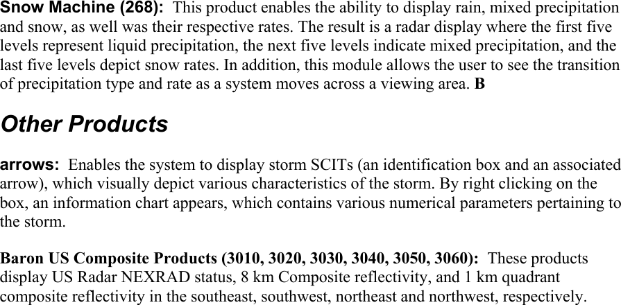    Snow Machine (268):  This product enables the ability to display rain, mixed precipitation and snow, as well was their respective rates. The result is a radar display where the first five levels represent liquid precipitation, the next five levels indicate mixed precipitation, and the last five levels depict snow rates. In addition, this module allows the user to see the transition of precipitation type and rate as a system moves across a viewing area. B Other Products arrows:  Enables the system to display storm SCITs (an identification box and an associated arrow), which visually depict various characteristics of the storm. By right clicking on the box, an information chart appears, which contains various numerical parameters pertaining to the storm.  Baron US Composite Products (3010, 3020, 3030, 3040, 3050, 3060):  These products display US Radar NEXRAD status, 8 km Composite reflectivity, and 1 km quadrant composite reflectivity in the southeast, southwest, northeast and northwest, respectively. 