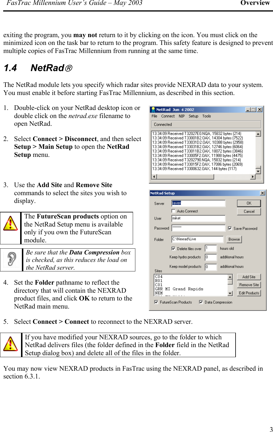 FasTrac Millennium User’s Guide – May 2003 Overview exiting the program, you may not return to it by clicking on the icon. You must click on the minimized icon on the task bar to return to the program. This safety feature is designed to prevent multiple copies of FasTrac Millennium from running at the same time. 1.4 NetRad The NetRad module lets you specify which radar sites provide NEXRAD data to your system. You must enable it before starting FasTrac Millennium, as described in this section. 1.  Double-click on your NetRad desktop icon or double click on the netrad.exe filename to open NetRad. 2. Select Connect &gt; Disconnect, and then select Setup &gt; Main Setup to open the NetRad Setup menu.  3. Use the Add Site and Remove Site commands to select the sites you wish to display.  The FutureScan products option on the NetRad Setup menu is available only if you own the FutureScan module.   Be sure that the Data Compression box is checked, as this reduces the load on the NetRad server. 4. Set the Folder pathname to reflect the directory that will contain the NEXRAD product files, and click OK to return to the NetRad main menu. 5. Select Connect &gt; Connect to reconnect to the NEXRAD server.  If you have modified your NEXRAD sources, go to the folder to which NetRad delivers files (the folder defined in the Folder field in the NetRad Setup dialog box) and delete all of the files in the folder. You may now view NEXRAD products in FasTrac using the NEXRAD panel, as described in section 6.3.1. 3 