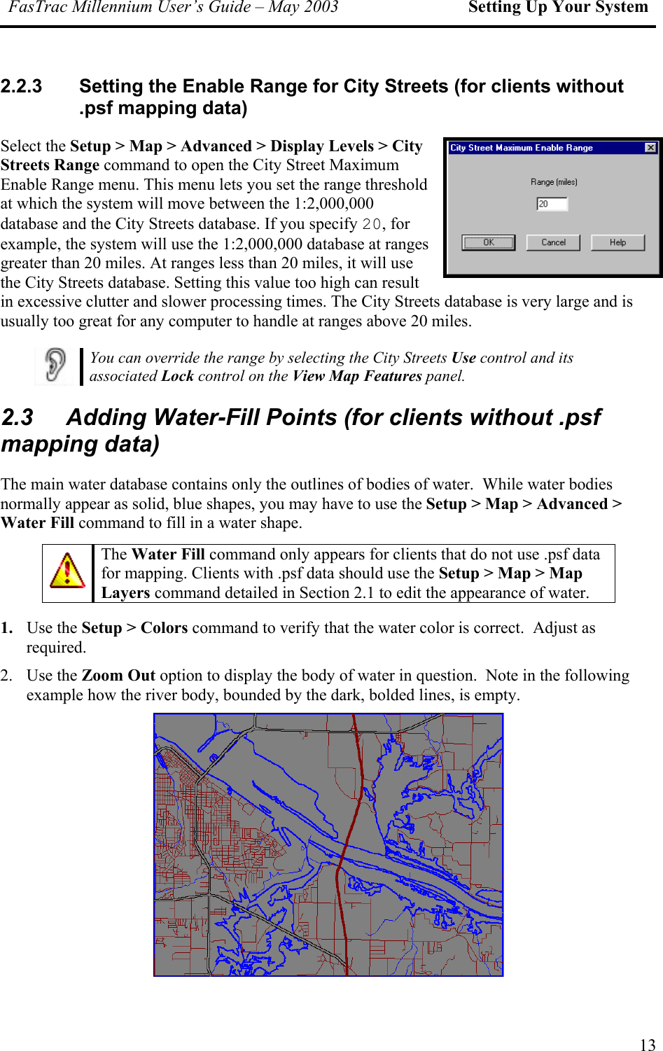 FasTrac Millennium User’s Guide – May 2003 Setting Up Your System 2.2.3  Setting the Enable Range for City Streets (for clients without .psf mapping data) Select the Setup &gt; Map &gt; Advanced &gt; Display Levels &gt; City Streets Range command to open the City Street Maximum Enable Range menu. This menu lets you set the range threshold at which the system will move between the 1:2,000,000 database and the City Streets database. If you specify 20, for example, the system will use the 1:2,000,000 database at ranges greater than 20 miles. At ranges less than 20 miles, it will use the City Streets database. Setting this value too high can result in excessive clutter and slower processing times. The City Streets database is very large and is usually too great for any computer to handle at ranges above 20 miles.  You can override the range by selecting the City Streets Use control and its associated Lock control on the View Map Features panel. 2.3  Adding Water-Fill Points (for clients without .psf mapping data) The main water database contains only the outlines of bodies of water.  While water bodies normally appear as solid, blue shapes, you may have to use the Setup &gt; Map &gt; Advanced &gt; Water Fill command to fill in a water shape.   The Water Fill command only appears for clients that do not use .psf data for mapping. Clients with .psf data should use the Setup &gt; Map &gt; Map Layers command detailed in Section 2.1 to edit the appearance of water. 1.  Use the Setup &gt; Colors command to verify that the water color is correct.  Adjust as required. 2. Use the Zoom Out option to display the body of water in question.  Note in the following example how the river body, bounded by the dark, bolded lines, is empty.  13 