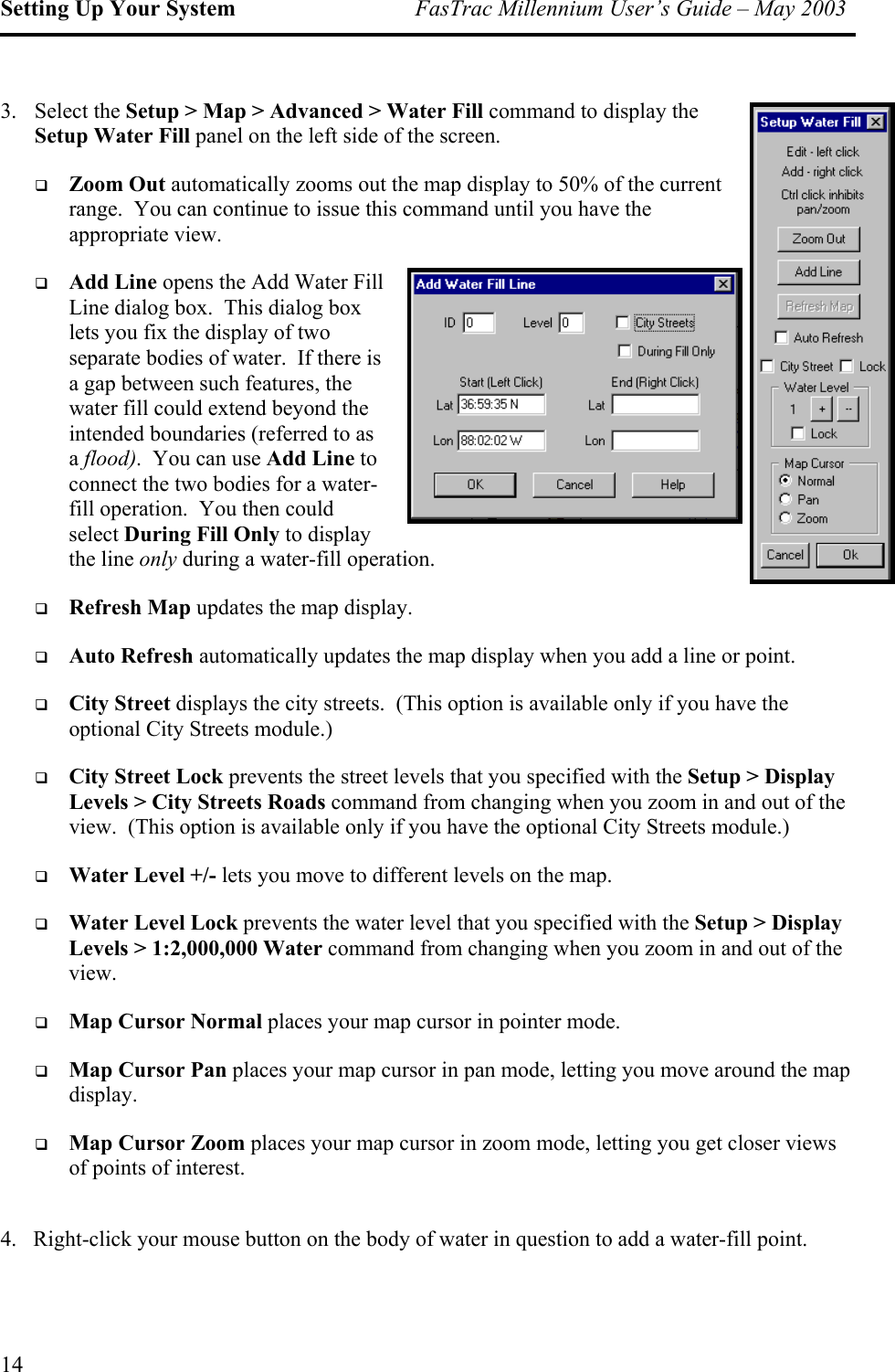 Setting Up Your System  FasTrac Millennium User’s Guide – May 2003 3. Select the Setup &gt; Map &gt; Advanced &gt; Water Fill command to display the Setup Water Fill panel on the left side of the screen.     Zoom Out automatically zooms out the map display to 50% of the current range.  You can continue to issue this command until you have the appropriate view.   Add Line opens the Add Water Fill Line dialog box.  This dialog box lets you fix the display of two separate bodies of water.  If there is a gap between such features, the water fill could extend beyond the intended boundaries (referred to as a flood).  You can use Add Line toconnect the two bodies for a water-fill operation.  You then could select During Fill Only to display  the line only during a water-fill operation.   Refresh Map updates the map display.   Auto Refresh automatically updates the map display when you add a line or point.   eets.  (This option is available only if you have the optional City Streets module.)  f the view.  (This option is available only if you have the optional City Streets module.)   Water Level +/- lets you move to different levels on the map.     &gt; 1:2,000,000 Water command from changing when you zoom in and out of the view.   Map Cursor Normal places your map cursor in pointer mode.   sor Pan places your map cursor in pan mode, letting you move around the map display.   your map cursor in zoom mode, letting you get closer views of points of interest. 4.   Right-click your mouse button on the body of water in question to add a water-fill point. City Street displays the city strCity Street Lock prevents the street levels that you specified with the Setup &gt; Display Levels &gt; City Streets Roads command from changing when you zoom in and out oWater Level Lock prevents the water level that you specified with the Setup &gt; Display LevelsMap CurMap Cursor Zoom places 14 