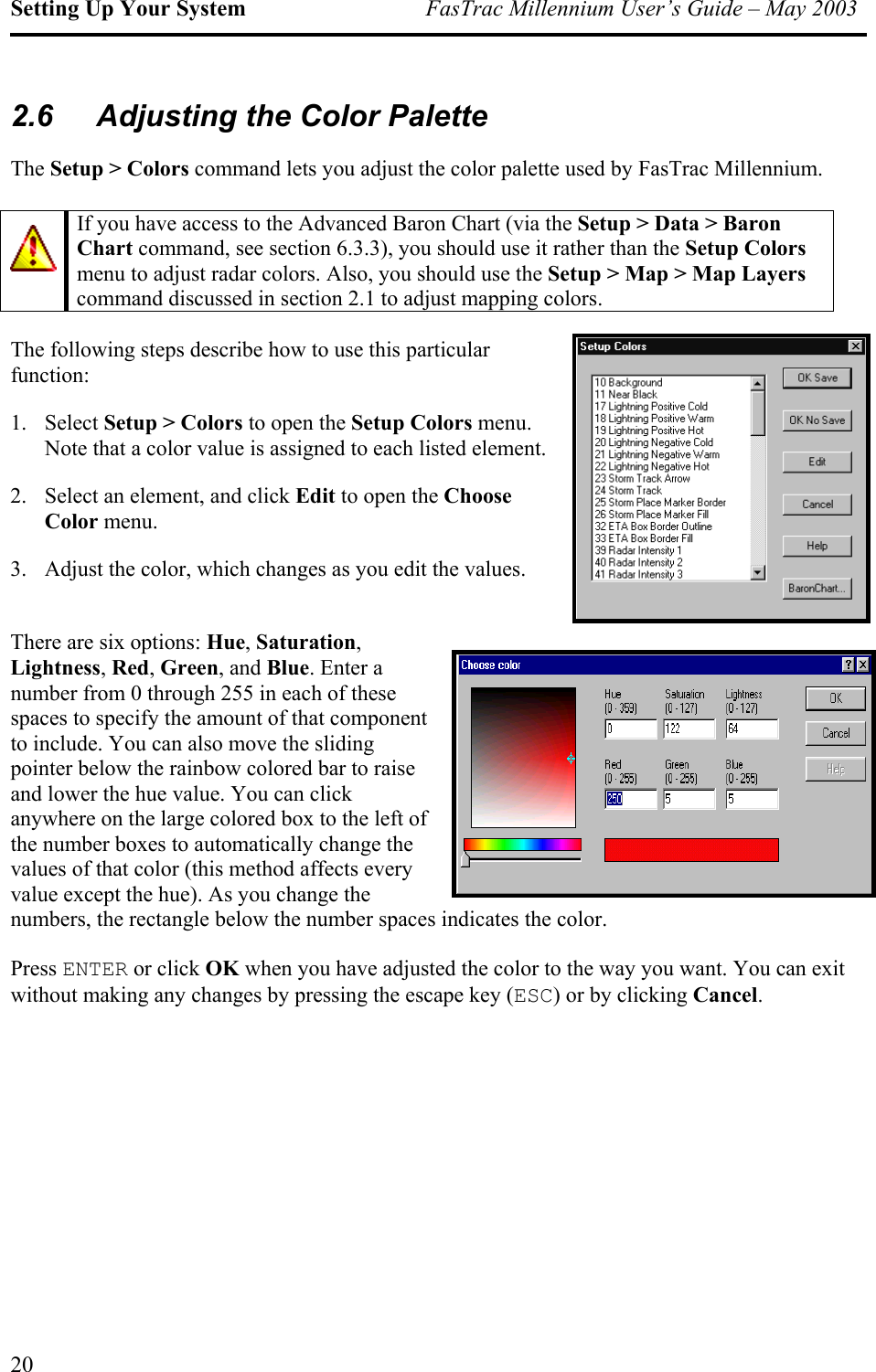 Setting Up Your System  FasTrac Millennium User’s Guide – May 2003 2.6  Adjusting the Color Palette The Setup &gt; Colors command lets you adjust the color palette used by FasTrac Millennium.   If you have access to the Advanced Baron Chart (via the Setup &gt; Data &gt; Baron Chart command, see section 6.3.3), you should use it rather than the Setup Colors menu to adjust radar colors. Also, you should use the Setup &gt; Map &gt; Map Layers command discussed in section 2.1 to adjust mapping colors. The following steps describe how to use this particular function: 1. Select Setup &gt; Colors to open the Setup Colors menu. Note that a color value is assigned to each listed element. 2.  Select an element, and click Edit to open the Choose Color menu. 3.  Adjust the color, which changes as you edit the values.  There are six options: Hue, Saturation, Lightness, Red, Green, and Blue. Enter a number from 0 through 255 in each of these spaces to specify the amount of that component to include. You can also move the sliding pointer below the rainbow colored bar to raise and lower the hue value. You can click anywhere on the large colored box to the left of the number boxes to automatically change the values of that color (this method affects every value except the hue). As you change the numbers, the rectangle below the number spaces indicates the color. Press ENTER or click OK when you have adjusted the color to the way you want. You can exit without making any changes by pressing the escape key (ESC) or by clicking Cancel. 20 