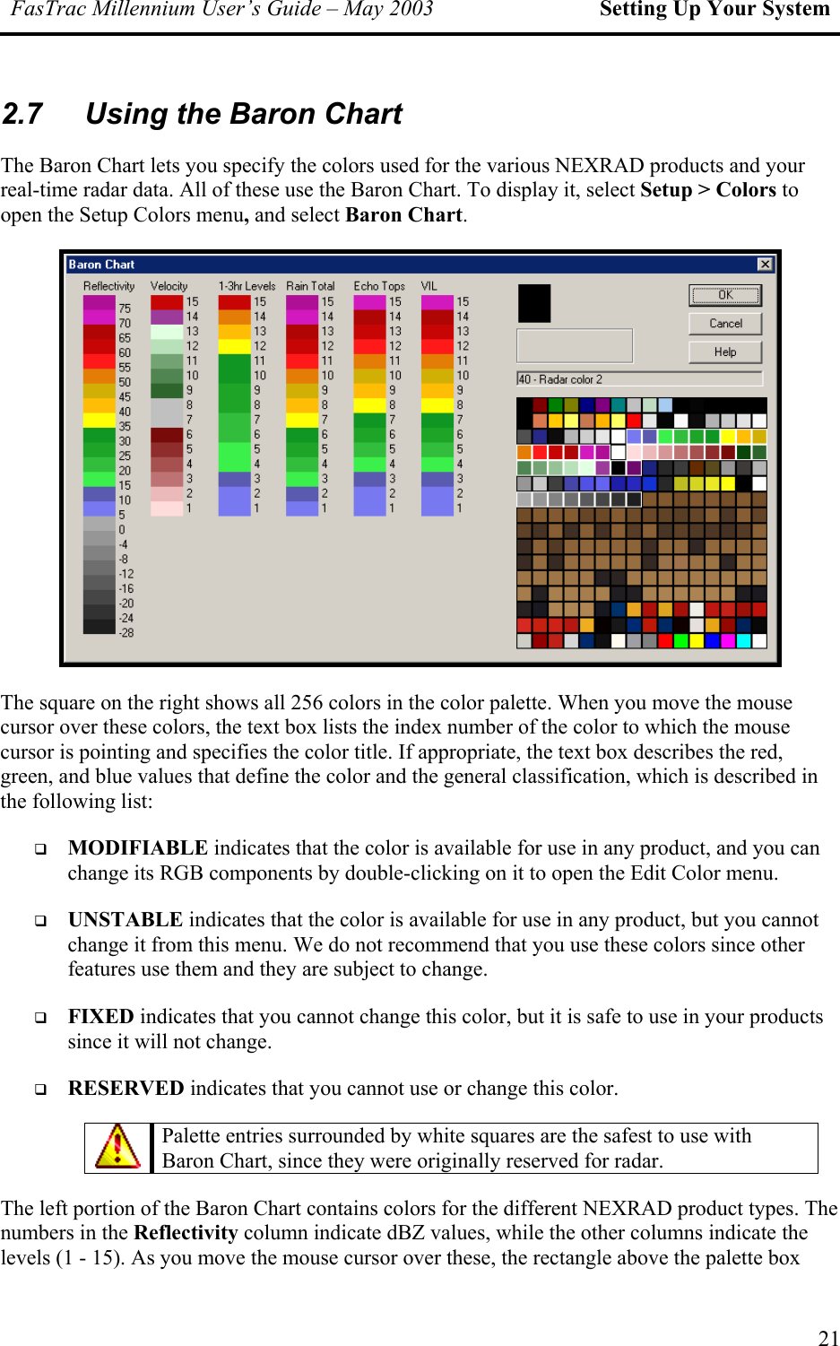 FasTrac Millennium User’s Guide – May 2003 Setting Up Your System 2.7  Using the Baron Chart  The Baron Chart lets you specify the colors used for the various NEXRAD products and your real-time radar data. All of these use the Baron Chart. To display it, select Setup &gt; Colors to open the Setup Colors menu, and select Baron Chart.  The square on the right shows all 256 colors in the color palette. When you move the mouse cursor over these colors, the text box lists the index number of the color to which the mouse cursor is pointing and specifies the color title. If appropriate, the text box describes the red, green, and blue values that define the color and the general classification, which is described in the following list:   MODIFIABLE indicates that the color is available for use in any product, and you can change its RGB components by double-clicking on it to open the Edit Color menu.   UNSTABLE indicates that the color is available for use in any product, but you cannot change it from this menu. We do not recommend that you use these colors since other features use them and they are subject to change.   FIXED indicates that you cannot change this color, but it is safe to use in your products since it will not change.   RESERVED indicates that you cannot use or change this color.  Palette entries surrounded by white squares are the safest to use with Baron Chart, since they were originally reserved for radar.  The left portion of the Baron Chart contains colors for the different NEXRAD product types. The numbers in the Reflectivity column indicate dBZ values, while the other columns indicate the levels (1 - 15). As you move the mouse cursor over these, the rectangle above the palette box 21 