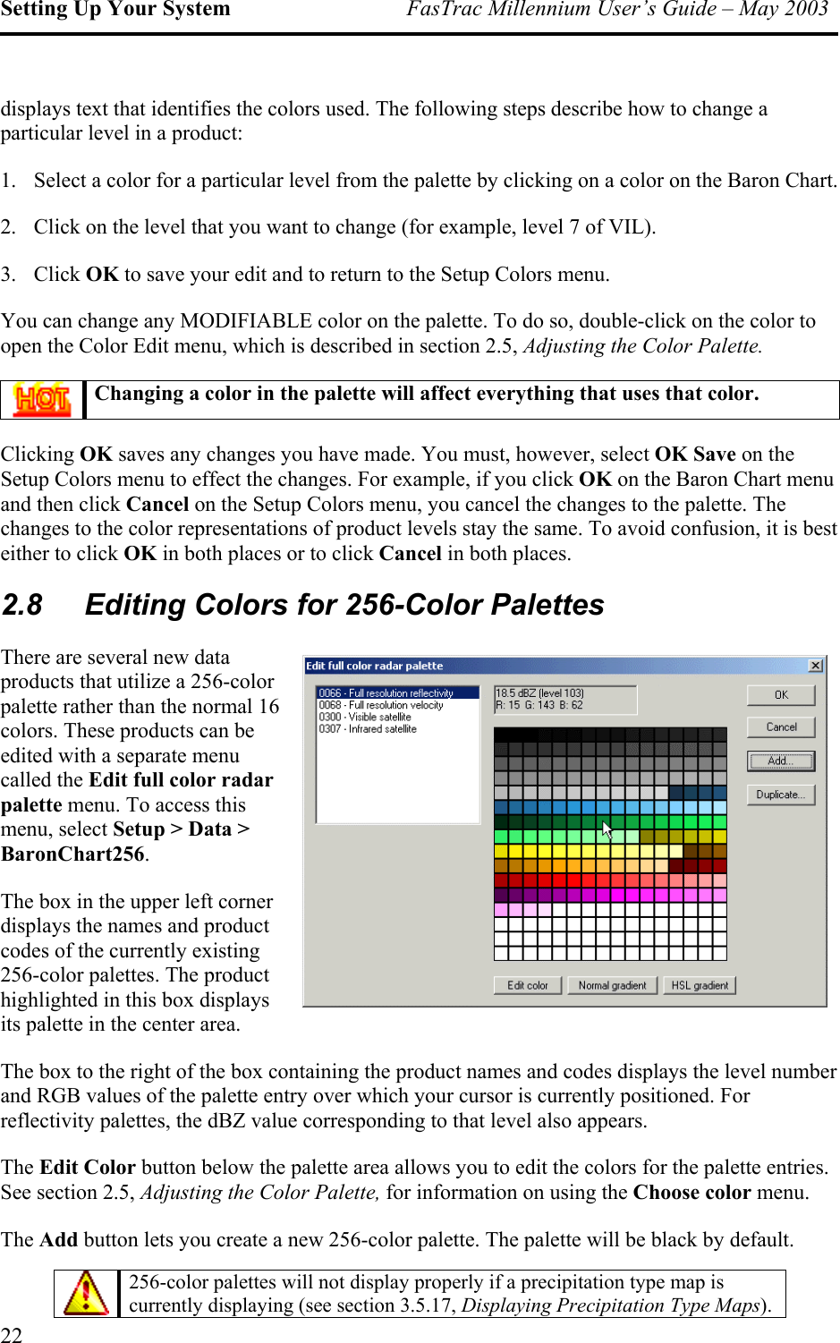 Setting Up Your System  FasTrac Millennium User’s Guide – May 2003 displays text that identifies the colors used. The following steps describe how to change a particular level in a product: 1.  Select a color for a particular level from the palette by clicking on a color on the Baron Chart. 2.  Click on the level that you want to change (for example, level 7 of VIL). 3. Click OK to save your edit and to return to the Setup Colors menu. You can change any MODIFIABLE color on the palette. To do so, double-click on the color to open the Color Edit menu, which is described in section 2.5, Adjusting the Color Palette.  Changing a color in the palette will affect everything that uses that color. Clicking OK saves any changes you have made. You must, however, select OK Save on the Setup Colors menu to effect the changes. For example, if you click OK on the Baron Chart menu and then click Cancel on the Setup Colors menu, you cancel the changes to the palette. The changes to the color representations of product levels stay the same. To avoid confusion, it is best either to click OK in both places or to click Cancel in both places. 2.8  Editing Colors for 256-Color Palettes There are several new data products that utilize a 256-color palette rather than the normal 16 colors. These products can be edited with a separate menu called the Edit full color radar palette menu. To access this menu, select Setup &gt; Data &gt; BaronChart256. The box in the upper left corner displays the names and product codes of the currently existing 256-color palettes. The product highlighted in this box displays its palette in the center area. The box to the right of the box containing the product names and codes displays the level number and RGB values of the palette entry over which your cursor is currently positioned. For reflectivity palettes, the dBZ value corresponding to that level also appears. The Edit Color button below the palette area allows you to edit the colors for the palette entries. See section 2.5, Adjusting the Color Palette, for information on using the Choose color menu. The Add button lets you create a new 256-color palette. The palette will be black by default.   256-color palettes will not display properly if a precipitation type map is currently displaying (see section 3.5.17, Displaying Precipitation Type Maps). 22 