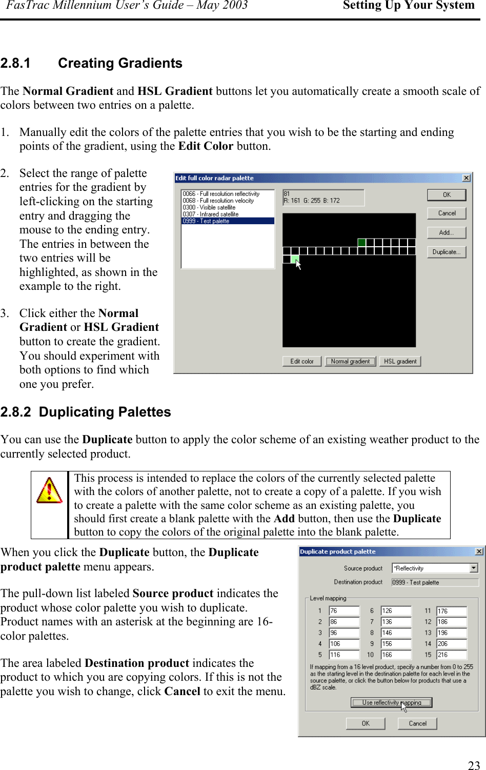 FasTrac Millennium User’s Guide – May 2003 Setting Up Your System 2.8.1 Creating Gradients The Normal Gradient and HSL Gradient buttons let you automatically create a smooth scale of colors between two entries on a palette. 1.  Manually edit the colors of the palette entries that you wish to be the starting and ending points of the gradient, using the Edit Color button. 2.  Select the range of palette entries for the gradient by left-clicking on the starting entry and dragging the mouse to the ending entry. The entries in between the two entries will be highlighted, as shown in the example to the right. 3.  Click either the Normal Gradient or HSL Gradient button to create the gradient. You should experiment with both options to find which one you prefer. 2.8.2 Duplicating Palettes You can use the Duplicate button to apply the color scheme of an existing weather product to the currently selected product.   This process is intended to replace the colors of the currently selected palette with the colors of another palette, not to create a copy of a palette. If you wish to create a palette with the same color scheme as an existing palette, you should first create a blank palette with the Add button, then use the Duplicate button to copy the colors of the original palette into the blank palette.   When you click the Duplicate button, the Duplicate product palette menu appears. The pull-down list labeled Source product indicates the product whose color palette you wish to duplicate. Product names with an asterisk at the beginning are 16-color palettes. The area labeled Destination product indicates the product to which you are copying colors. If this is not the palette you wish to change, click Cancel to exit the menu.  23 