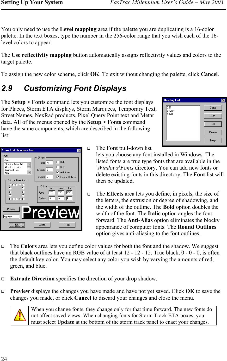 Setting Up Your System  FasTrac Millennium User’s Guide – May 2003 You only need to use the Level mapping area if the palette you are duplicating is a 16-color palette. In the text boxes, type the number in the 256-color range that you wish each of the 16-level colors to appear. The Use reflectivity mapping button automatically assigns reflectivity values and colors to the target palette. To assign the new color scheme, click OK. To exit without changing the palette, click Cancel. 2.9  Customizing Font Displays The Setup &gt; Fonts command lets you customize the font displays for Places, Storm ETA displays, Storm Marquees, Temporary Text, Street Names, NexRad products, Pixel Query Point text and Metar data. All of the menus opened by the Setup &gt; Fonts command have the same components, which are described in the following list:  s or t list will then be updated.  e Round Outlines option gives anti-aliasing to the font outlines.  n lor. You may select any color you wish by varying the amounts of red, green, and blue.   Extrude Direction specifies the direction of your drop shadow.   o save the changes you made, or click Cancel to discard your changes and close the menu.  The Font pull-down list lets you choose any font installed in Windows. The listed fonts are true type fonts that are available in the \Windows\Fonts directory. You can add new fontdelete existing fonts in this directory. The FonThe Effects area lets you define, in pixels, the size of the letters, the extrusion or degree of shadowing, and the width of the outline. The Bold option doubles the width of the font. The Italic option angles the font forward. The Anti-Alias option eliminates the blocky appearance of computer fonts. ThThe Colors area lets you define color values for both the font and the shadow. We suggest that black outlines have an RGB value of at least 12 - 12 - 12. True black, 0 - 0 - 0, is oftethe default key coPreview displays the changes you have made and have not yet saved. Click OK t When you change fonts, they change only for that time forward. The new fonts not affect saved views. When changing fonts for Storm Track ETA boxes, you do must select Update at the bottom of the storm track panel to enact your changes.  24 