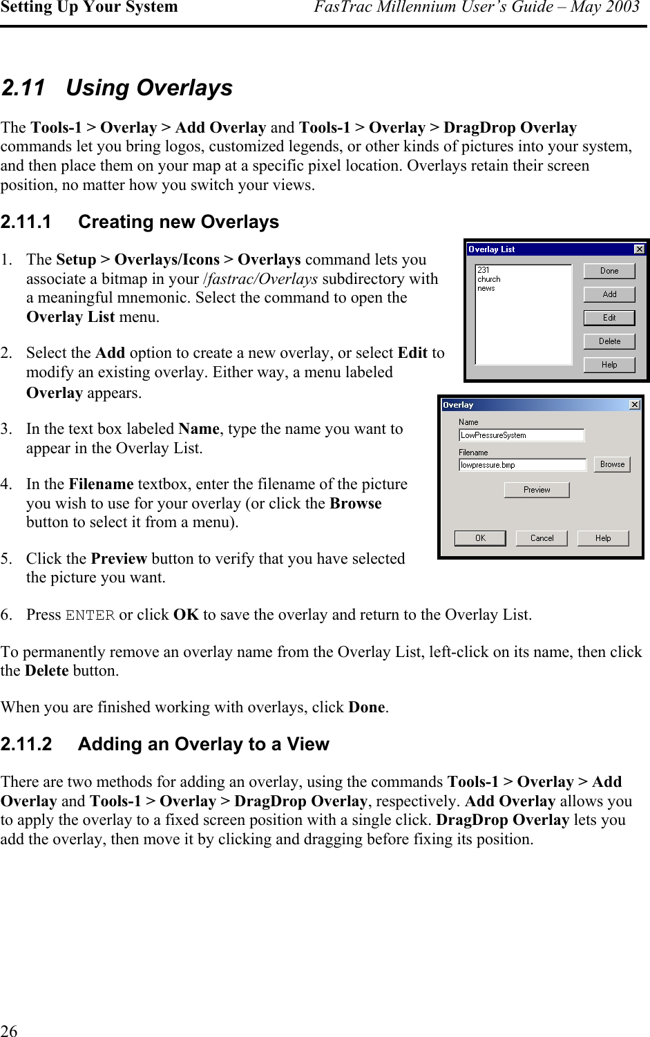 Setting Up Your System  FasTrac Millennium User’s Guide – May 2003 2.11 Using Overlays The Tools-1 &gt; Overlay &gt; Add Overlay and Tools-1 &gt; Overlay &gt; DragDrop Overlay commands let you bring logos, customized legends, or other kinds of pictures into your system, and then place them on your map at a specific pixel location. Overlays retain their screen position, no matter how you switch your views. 2.11.1  Creating new Overlays 1. The Setup &gt; Overlays/Icons &gt; Overlays command lets you associate a bitmap in your /fastrac/Overlays subdirectory with a meaningful mnemonic. Select the command to open theOverlay List menu.  2. Select the Add option to create a new overlay, or select Edit to modify an existing overlay. Either way, a menu labeled Overlay appears. 3.  In the text box labeled Name, type the name you want to appear in the Overlay List. 4. In the Filename textbox, enter the filename of the picture you wish to use for your overlay (or click the Browse button to select it from a menu). 5. Click the Preview button to verify that you have selected the picture you want. 6. Press ENTER or click OK to save the overlay and return to the Overlay List. To permanently remove an overlay name from the Overlay List, left-click on its name, then click the Delete button. When you are finished working with overlays, click Done. 2.11.2  Adding an Overlay to a View There are two methods for adding an overlay, using the commands Tools-1 &gt; Overlay &gt; Add Overlay and Tools-1 &gt; Overlay &gt; DragDrop Overlay, respectively. Add Overlay allows you to apply the overlay to a fixed screen position with a single click. DragDrop Overlay lets you add the overlay, then move it by clicking and dragging before fixing its position. 26 