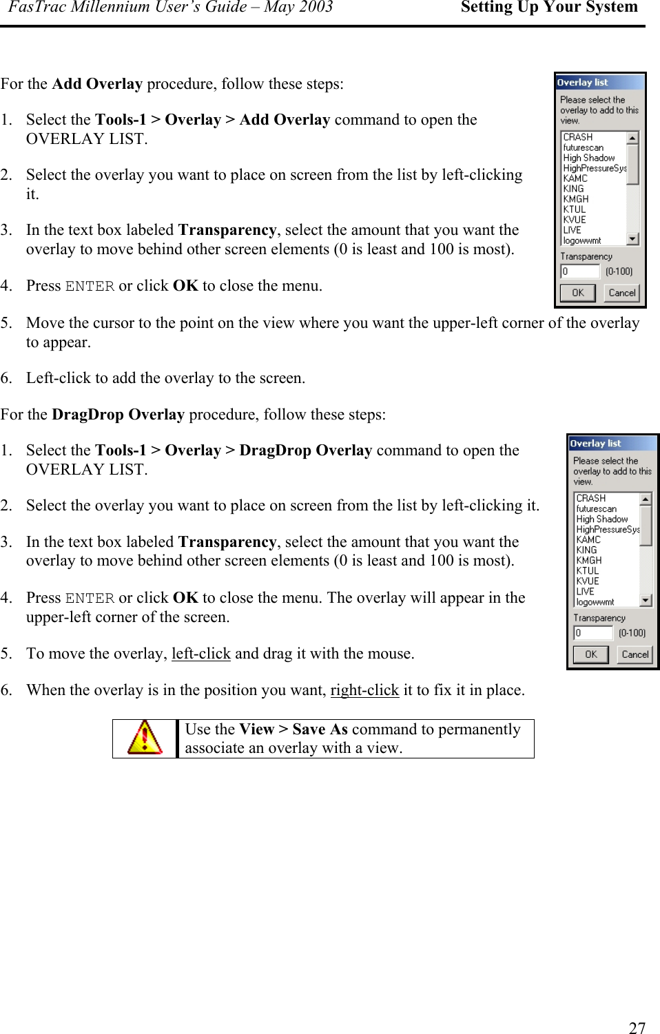FasTrac Millennium User’s Guide – May 2003 Setting Up Your System For the Add Overlay procedure, follow these steps: 1. Select the Tools-1 &gt; Overlay &gt; Add Overlay command to open the OVERLAY LIST. 2.  Select the overlay you want to place on screen from the list by left-clicking it. 3. overlay to move behind other screen elements (0 is least and 100 is most). 4. Press ENTER or click OK to close the menu. 5.  he view where you want the upper-left corner of the overlay to appear. 6.  Left-click to add the overlay to the screen. For the DragDrop Overlay procedure, follow these steps: 1.   Overlay &gt; DragDrop Overlay command to open the OVERLAY LIST. 2.  Select the overlay you want to place on screen from the list by left-clicking it. 3. overlay to move behind other screen elements (0 is least and 100 is most). 4.  se the menu. The overlay will appear in the upper-left corner of the screen. 5.  To move the overlay, left-clickIn the text box labeled Transparency, select the amount that you want the Move the cursor to the point on tSelect the Tools-1 &gt;In the text box labeled Transparency, select the amount that you want the Press ENTER or click OK to clo and drag it with the mouse. 6.  When the overlay is in the position you want, right-click it to fix it in place.    Use the View &gt; Save As command to permanently associate an overlay with a view. 27 